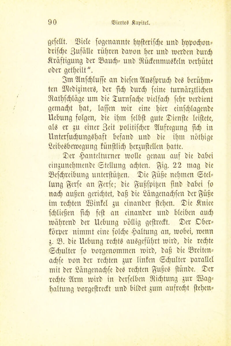 gefeilt. 23icle fogenannte hhflcrifdjc unb hhPod)on= brifcfjc 3ufällc rühren baoon her unb werben burd) Kräftigung ber 33aucf)= unb SRücfenmuSfeln ocrt)ütct ober geteilt. 3nt 2Infd)luffe an biefen 2lu$fprudj beä betühm* ten 2Jtcbi$iner$, ber fid) burd) feine turnärjtlidicn 3tatl)fd)läge um bic 3mrnfad)e oielfadj fefjr Oerbient gemad)t hat, laffen mir eine l)icr cinfdjlagenbe Ucbung folgen, bic ihm felbft gute SDienfie leiftetc, als er ju einer Seit politifd)cr Aufregung ftd) in Unterfud)ungSl)aft befanb unb bic itjm nothige öcibeSbemegung fünftlid) tjerjufleUen hattc- 2>er #antclturner wolle genau auf bic babei cinjunchntcnbc (Stellung achten, gig. 22 mag bie 23cfdjrcibung unterjlütjen. 3)ic gii§c nehmen ©tcl= lung f^erfc an gerfe; bic guffpitjen ftnb babei fo nad) aufjen gerichtet, baf? bie 2ängcnad)fen ber gü§e im rechten SZßinfel ju einanber flehen. $>ic Kniec fcbliefjen ftd) feft an einanber unb bleiben and) währenb ber Ucbung obllig gcflreclt. ®er Dbcr= lörper nimmt eine foldje Haltung an, wobei, wenn j. 23. bic Hebung rcd)tS ausgeführt wirb, bie red)tc (Schulter fo oorgenommen wirb, bafj bic 23rcitcn= ad)fe oon ber red)ten $ur linfen Schulter parallel mit ber Sängenadjfe bcS rechten gufjcS fli’tnbe. 2)cr rcd)tc 2lrnt wirb in berfelben 9tid)tung jur 2öag= haltung oorgcflrecft unb bilbet jum aufrecht flet)en=