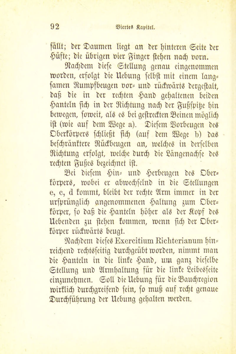 fällt; bet Daumen liegt an bet Hinteren ©eite bet £üfte; bic übrigen nicr ginget fielen naep ootn. IRadjbcm biefc Stellung genau eingenommen motben, erfolgt bic Uebung felbft mit einem lang= famen (Rumpfbeugen not* unb rücfroärtS bergcftalt, bap bic in bet testen £anb gehaltenen beiben hanteln fiep in bet Stiftung nach bet gupfpipe bin bemegen, fomcit, als es bei geftreeften Seinen möglich ift (toic auf bem Sffiege a). liefern Sorbeugen beS DberförperS fcpliept fiep (auf bem SBege b) baS bcfcpränftcre (Rücfbeugen an, mclcpcS in bcrfclbett (Richtung erfolgt, mcldpe burep bic Cängcnacpfe beS reepten gupeS bejeiepnet ift. Sei biefern §in= unb Verbeugen beS Ober* förperS, roobei et abracdjfclnb in bic Stellungen e, c, d fornrnt, bleibt bet reepte 5Itm immer in bet utfprünglid) angenommenen Haltung jum Dbet= förper, fo bap bic hanteln pöher als bet Äopf beS Uebenben ju fiepen fommen, rcenn fid; bet Ober* förper rüdroärtS beugt. (Raepbem biefeS Exercitium Richterianum pitu reiipenb reeptsfeitig burepgeübt toorben, nimmt man bic hanteln in bie linfe £anb, um ganj bicfelbc Stellung unb 2Itmpaltung für bic linfe CcibeSfeite cinjunepmen. Soll bie Uebung für bie Saueptegion mirflid) burepgreifenb fein, fo mup auf rccpjt genaue (Durchführung bet Uebung gepalten metben.