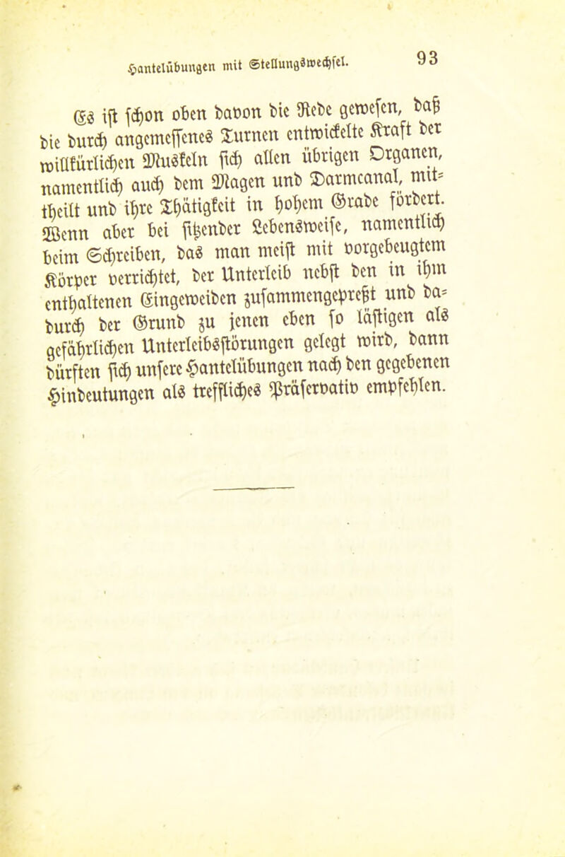 @3 ift fdjon oben banon bk iKebc gewefen, bafi feie burd) angemeflene« turnen entwickelte Straft bet wiüfürlidjen 3«u«Wn allen übrigen Organen, namentlich and) bem Klagen unb SDarmcanal, mit» tbcitt unb ihre ^hätigfeit in hohem ©rabe forbert. ffienn aber bei ftfcenber ficbenäweife, namentlich beim ©djreiben, bas man meijt mit borgebeugtem Körper uerrid)tet, ber Unterleib nebft ben in u)m enthaltenen ©ingeweiben jufammengeprefjt unb ba= burth ber ©runb ju jenen eben fo läfligcn als aefährlidicn UnterleibSjtorungen gelegt wirb, bann dürften ftd) unfere Hantelübungen nad) ben gegebenen Hinbeutungen als trefflidjeö ^räfernatw empfehlen.