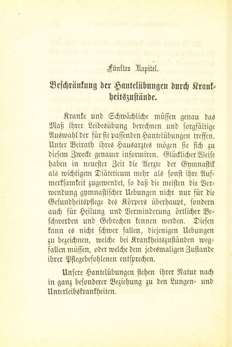 ^fünftes Mapitel. Scfdjräitfung ber Hantelübungen burdj fratif* I)eit§3uftättbe. Äranfe unb ©chwödjliche müffcn genau ba$ 9Jtaf i^rer Scibcäübung berechnen unb forgfältige 2lu3wal)l ber für ftc paffenben Hantelübungen treffen. Unter 23eiratt) ihres HauSarjtcö mögen fie ftd) ju biefem 3tt>ccfc genauer informiren. ©lücflichcr 2Beife haben in neuefier Seit bic 5lerjte ber ©t)mnaflif als wichtigem SMateticum mehr als fonft ihre 5luf= merffamfeit jugewenbet, fo baj? bic meiften bie Söcr= menbung gpmnaftifd)er Hebungen nicht nur für bic ©cfunbheitspflcgc bcS ÄörpcrS überhaupt, fonbern auch für Heilung unb Sßerminbcrung örtlicher 93e= fehwerben unb ©ebredjen fennen werben, liefen fann cS nicht fdjwcr falten, biejenigen Uebungen ju bezeichnen, welche bei ÄranfhcitSjujlänbcn weg= fallen miiffen, ober welche bern jebeSmaligen Buflanbc ihrer ^Pflegebefohlenen cntfprcchcn. Unfcrc Huutclübungcn flehen ihrer Dtatur nach in ganj befonberer Sejiehung ju ben 2ungcn= unb UntcrlcibSfranlhcitcn.