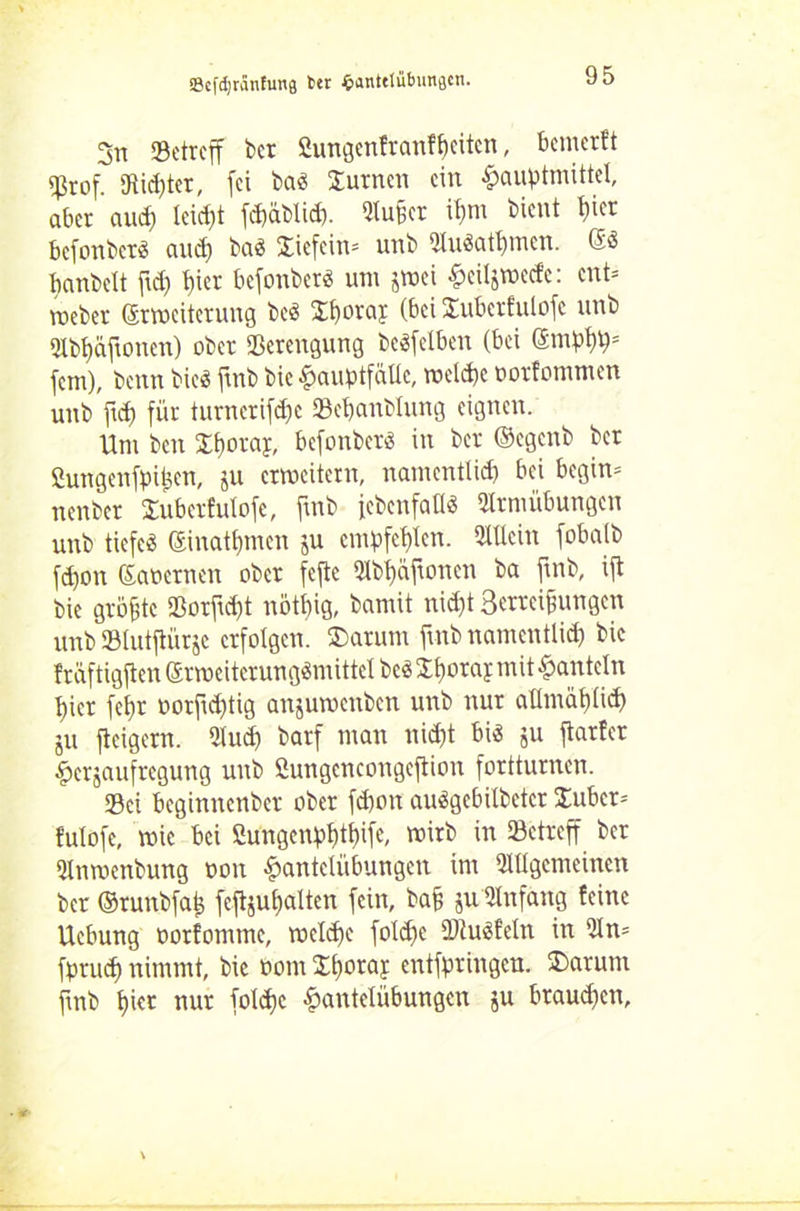 3n «Betreff bet £ungenfranff)eiten, benterft $rof. «Ritter, fei baä Junten ein Hauptmittel, aber aucf) leicht fdläblid). 9tufer il)tn bient f)ier befonbet« and) ba« Jiefcim unb «ttuSatymen. @« banbeit ftd) t)ier befonber« um jmei Heiljnxefc: ent* roeber (Erweiterung be« Jboraj (bei Juberfulofc unb «Jlbfjäftoncn) ober Sßerengung beSfelben (bei @mpl)p= fern), benn bieö ftnb bic Hauptfälle, weldje ootfommen unb ftd) für turncrifd;c Sebanblung eignen. Um ben Jfjoraj, befonberö in ber ©egenb ber Cungenfpitjen, gu erweitern, namentlid) bei begirn nenber Jubetfulofe, ftnb (ebenfalls «Hrntübungen unb tiefe« ©nahmen ju empfehlen. SXUein fobalb fd)on Saoernen ober fejte lbl)äftonen ba ftnb, ift bie größte «Borftd)t notbig, bamit nid)t Betreibungen unb »lutftürjc erfolgen. Jarunt ftnb namentlid) bie fräftigften ©rweiterungSmittel beä Jf)oray mit hanteln t)icr fef)r oorftd)tig anjuroenben unb nur allntäf)lid) gu feigem. 2lud) barf man nid)t bi$ gu ftarfer ^erjaufregung unb Sungencongejtion fortturnen. «Bei beginnenbet ober febott audgebilbetcr Jubcr= fulofe, wie bei 2ungenpl)tt)ife, mirb in «Betreff ber Qlnmenbung non Hantelübungen int «allgemeinen ber ©runbfafc fcjtgu&alten fein, baf juUlnfang feine Uebung oorfomme, weldfe foldfc (Dtuäfetn in 5ln= fprud) nimmt, bie oom J^oraj entfpringen. £>atum ftnb l)ier nur foldjc Hangübungen ju btaud)cn.