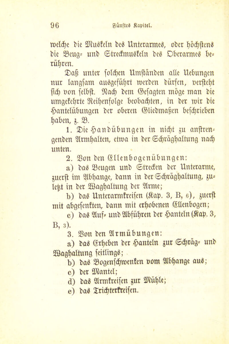welche bk SDtuSÜcln bcS Unterarmes, ober t)öc^flcn^ bic 23cug= unb ©trecdmuSfeln beS Oberarmes be= rühren. Oa§ unter fotzen Umftänben alle Hebungen nur langfam auSgeführt werben bürfen, »erfleht fid) oon felbft. SRacf) bem ©efagten möge man bie umgefebrte ^Reihenfolge beobachten, in ber wir bie Hantelübungen ber oberen ©Uebmajicn bcfdjriebcn haben, j. SB. 1. Oie Hanbübungen in nicht ju anftrem genben SHrmlfalten, etwa in ber ©chräghaltung nach unten. 2. 93on ben ©llenbogcnübungen: a) baS SBcugen unb ©treefen ber Unterarme, juerft im Abhänge, bann in ber ©chräghaltung, ju- le^t in ber Sßaghaltung ber 51rme; b) baS Unterarmfreifcn (Äap. 3, B, g), juerft mit abgefenften, bann mit erhobenen ©llenbogcn; c) bas Qluf* unb51bführcn ber Hanteln (Äap. 3, B, 3). 3. SBon ben 21rmübungcn: a) baS ©theben ber Hanteln jur ©d)räg= unb Söaghaltung fcitlingS; b) baS SBogenfchwcnfen oom 9lbf)ange auS; c) ber ÜRantcI; d) baS 9lrmf reifen jur üRüt)le; e) baS Sricbtcrfreifen.