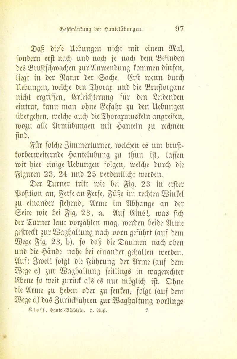 Dajj bicfc Hebungen nidjt mit einem Sltal, fonbern erft nad) unb nad) je nad) bem 23cftnben bee Sruftfd)mad)en jur SInmenbung fommen bürfen, liegt in ber Statur ber ©ad)e. ©rft menn burcf) Hebungen, meld)c ben £f)oraJ unb bie SJruftorganc nid)t ergriffen, ©rleidjterung für ben Scibcnbcn eintrat, fann man ebne ©efaftr ju ben Hebungen übergeben, mcld)e and) bie £ljorafmuSfetn angreifen, moju alle Slrmübungen mit «hanteln ju redjnen ftnb. gür folcfjc Bimmcrturner, melden c$ um bruft* forbermeiternbe Hantelübung gu tljun ift, (affen mir t)icr einige Hebungen folgen, mcldjc burd) bie Figuren 23, 24 unb 25 ocrbcutlid)t merben. Der Jurner tritt mic bei gig. 23 in erfler ißofttion an, gerfe an gerfe, gitjjc im rechten SB infei ju ciitanber ftchcnb, SIrme im Qlbfyangc an ber ©eite mic bei gig. 23, a. Slttf ©inä!, maS ftd) ber Turner laut oorjaf)len mag, merben beibc Sinne gejlrecft jur Sßagbaltung nad) oorn geführt (auf bem SBege gig. 23, b), fo ba§ bie Daumen nad) oben unb bie Haube nahe bei ciitanber gehalten merben. Stof: Bwci! folgt bie Rührung ber Sinne (auf bem SBege c) jur Sßagbaltung fcitlingö in mageredjter ©bene fo mcit jurücf aii c$ nur möglich >ü- Ohne bie Sinne ju heben ober ju fenfen, folgt (auf bem SBege d) baä Burücffühten jur SBaghaltung oorlingö fl ! o ff, ■&fmte!-S8üdjtein. 5. Slug. 7