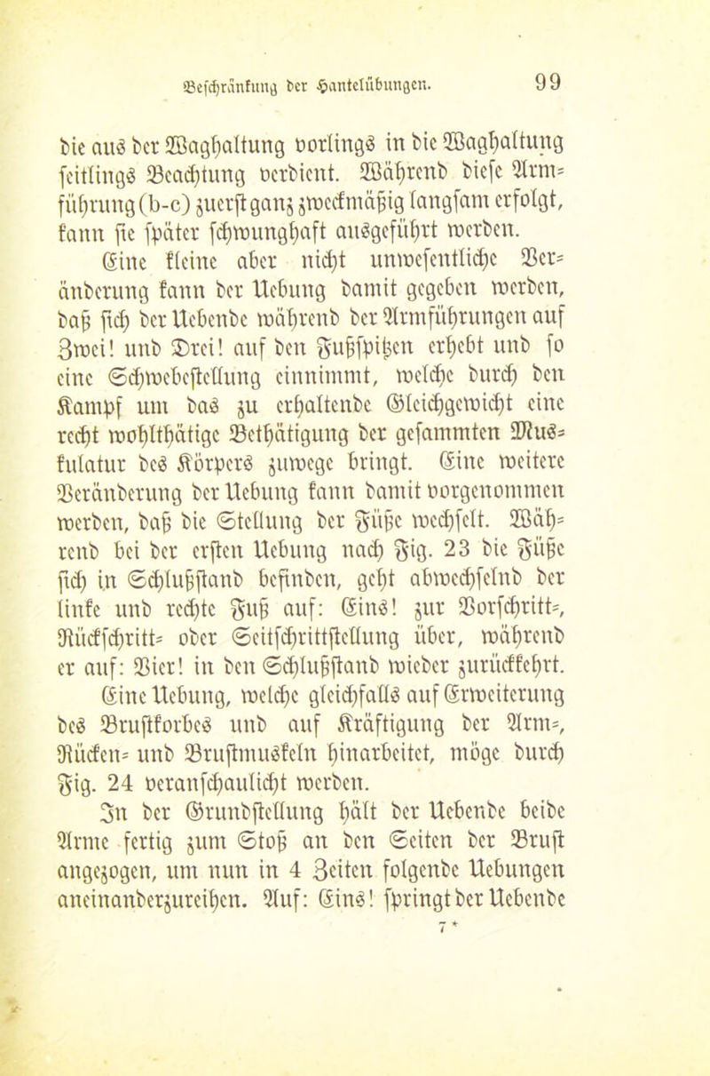 bie aus ber SBaghaltung öorlingä in bic 2Baghaltung fcitlingS 23ead)tung öerbient. 2Bäf)rmb biefe 5trni= füf)rung(b-c) juerftgans jwcdmajjig langfam erfolgt, fann fte fpüter fdjwunghaft auögefü^rt werben. (Sine Heine aber nidjt unwefentlicfjc ®cr= änberung fann ber Hebung bamit gegeben werben, baf fiel) ber Uebenbe mäfwenb ber 2lrmfüf)tungen auf 3wci! unb ®rei! auf ben gufjfai^cn ergebt unb fo eine ©djwcbcftcltung cinnimmt, wcldjc burd) ben Kampf um baS ju erljaltenbe ©leidjgcwidjt eine recht wöb)Itf)dtigc 23etl)ütigung ber gefammten 9ftuS= fulatur bcS Körpers jitwegc bringt, ©ine weitere 23erünberung ber Hebung fann bamit tmrgenommen werben, bah bie Stellung ber ftiifie wcd)fclt. 2Bät)= reitb bei ber erften Hebung nad) gig. 23 bie giifje ftd) in Scblufftanb beftnben, gebt abwed)felnb ber linfe unb redete gufi auf: ©ins! jur *Borfcf)ritt=, UtücffdjritH ober ©eitfd)rittftetlung über, wahrenb er auf: 23icr! in ben ©d)luhhanb wieber jurüdfef)rt. ©ine Hebung, wcldjc gleichfalls auf ©rweiterung beS 53ruflforbeS unb auf Kräftigung ber 2Jrnt=, 9iücfcn= unb SruftmuSfeln hinarbeitet, möge burd) $ig. 24 oeraufd)aulid)t werben. 3n ber ©runbftcllung l)ült ber Hebenbc beibe Qlrme fertig jum ©tojj an ben ©eiten ber 23ruft angejogen, um nun in 4 Seiten folgenbc Hebungen aneinanberjureihen. Stuf: ©ins! fpringtber Ucbenbc