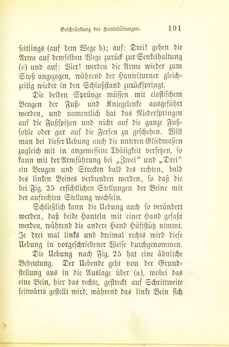 feitlingä (auf bem SBegc b); auf: £>rci! gelten bie 2Irmc auf bcmfelbcn 2Bege jurüd jur ©cnfclfialtung (c) unb auf: Sier! werben bie 2lrmc wicber junt ©to£ angejogen, wäfjrenb ber fpantelturner gleidf* jeitig wieber in ben ©djlujjjtanb jurüdfyringt. 2)ic beiben ©prüngc muffen mit elaftifd)ent Sengen ber gufc unb Äniegelenfe au$gefüf)rt werben, unb namentlich hat baä 9?ieberfaringen auf bie ^ufjfbifjen unb nicht auf bie gattje guf* fohle ober gar auf bie Werfen ju gefehlten. 2Bill man bei biefer Uebung audi bie unteren ©licbmaficn jugleid) mit in angemeffene Jftätigfeit oerfetjen, fo fann mit ber 5lrmfüf)rung bei „Snxi unb „SDrei ein Seugcn unb ©treden halb be3 regten, halb beö linfen Seinem uerbunben werben, fo baff bie bei gig. 25 erftehtlidjen Stellungen ber Seine mit ber aufrechten ©Stellung wedjfeln. ©dfUefftich fann bie Uebung and) fo üerdnbert werben, ba§ beibe hanteln mit einer #anb gefaxt werben, wäftrenb bie anbere fpanb ^üftfiüis nimmt. 3e brei mal linfö unb breimal rechts wirb biefe Uebung in uorgefdtriebener Sföeife burdjgenommcn. ®ie Uebung nad) $ig. 25 l;at eine äljnlidjie Sebeutung. 2)er Ucbenbe geht oon ber ©runb* ftellung auS in bie 2lu$lage über (a), wobei baS eine Sein, liier baS rechte, geftredt auf Schrittweite feitwärts gefteüt wirb, wäftrenb bas linfe Sein jtd)