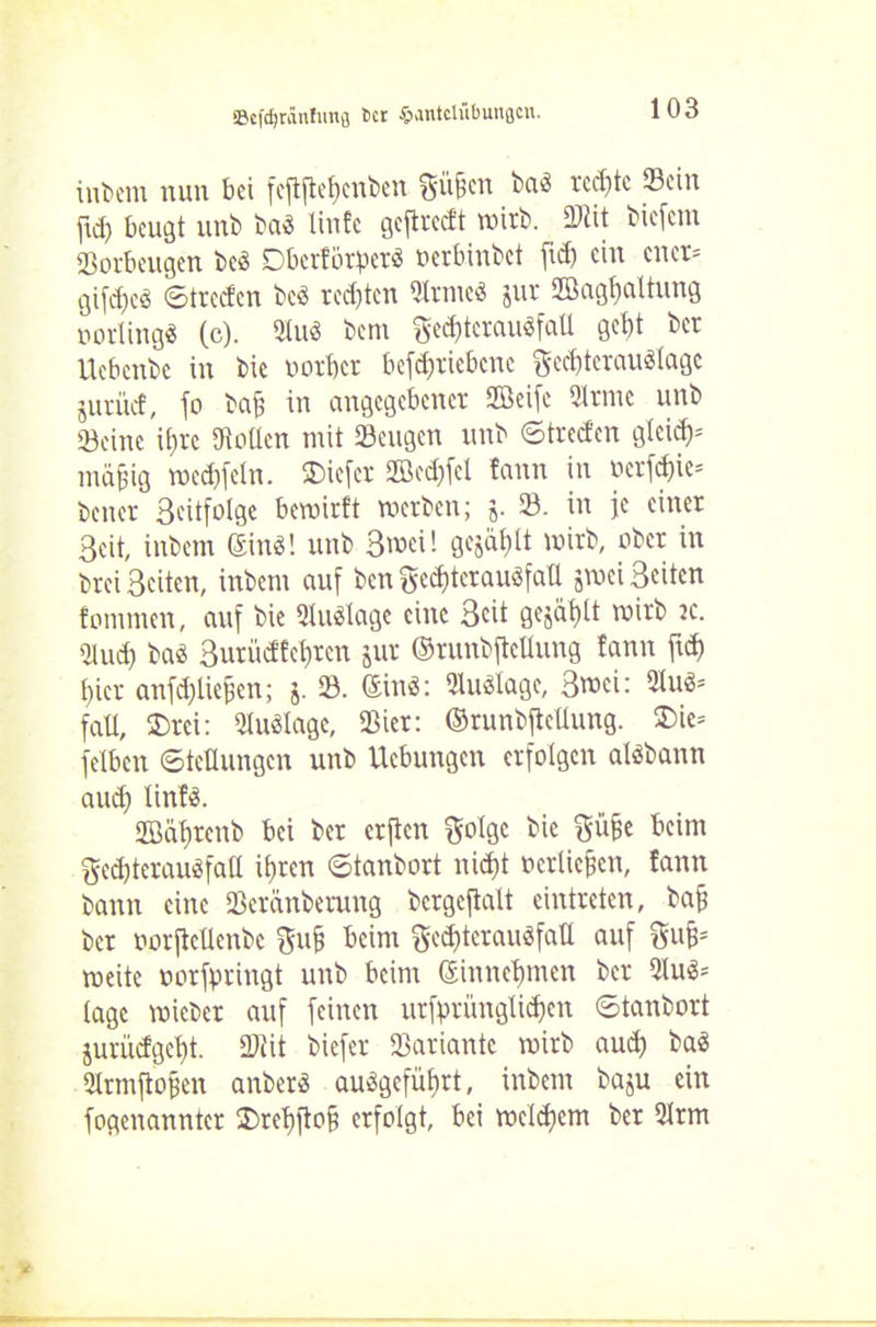 intern nun bei fejtftebcnben S'üficn baä rechte Sein fui) beugt unb baö linfe geftreeft wirb. ÜJlit biefem Sorbeugen beö Dberfötperä »erbinbet fid) ein euer* gifdjco ©treden tce> rechten ®rme« jur Jßagbattung »orlingä (c). 3Iu3 bem gecbterausfall gebt ber Uebcnbc in bie uorber betriebene ftecbtcrauälagc juriief, jo taf in angegebener Sfficije 5trme unb Seine \i)xt Sollen mit Sengen unb ©treefen gleid)= mäjjig wedifeln. $icfer 2Bed)fel fann in »erfd)ie= teuer Scxtfolgc bewirft werten; j. S. in je einer Seit, intern ©n8! unb 3wei! gejäblt wirb, ober in brei Seiten, inbem auf ben ge$tcrau8faü jwei Seiten fommen, auf bie Auslage eine Seit gejät)tt wirb jc. Sud) bas Surüdfebrcn jur ©runbftellung fann ft hier anfd)lieben; $. S. ©inö: SuSlagc, S^ei: 2tu3= fall, S)rei: Suölage, Ster: ©runbftellung. ®ie* fetben ©teüungcn unb Ucbungen erfolgen alöbann and) linfS. üßäbrenb bei ber erften ^otge bie j$üfje beim ged)teraueifatl ihren ©tanbort nicht »erliefen, fann bann eine Seränberung bergeftalt cintreten, bafj ber uorftcUenbe gufj beim ge$terau«fatt auf ftufc weite »orfpringt unb beim Gsinnebmen ber 2lu$* tage wicber auf feinen urfprünglid)en ©tanbort jurüdgebt. Stit biefer Sariante wirb auch ba$ Srmjtofjen anberö auögefütjrt, inbem baju ein fogenannter 2>rebfio§ erfolgt, bei welchem ber Srm