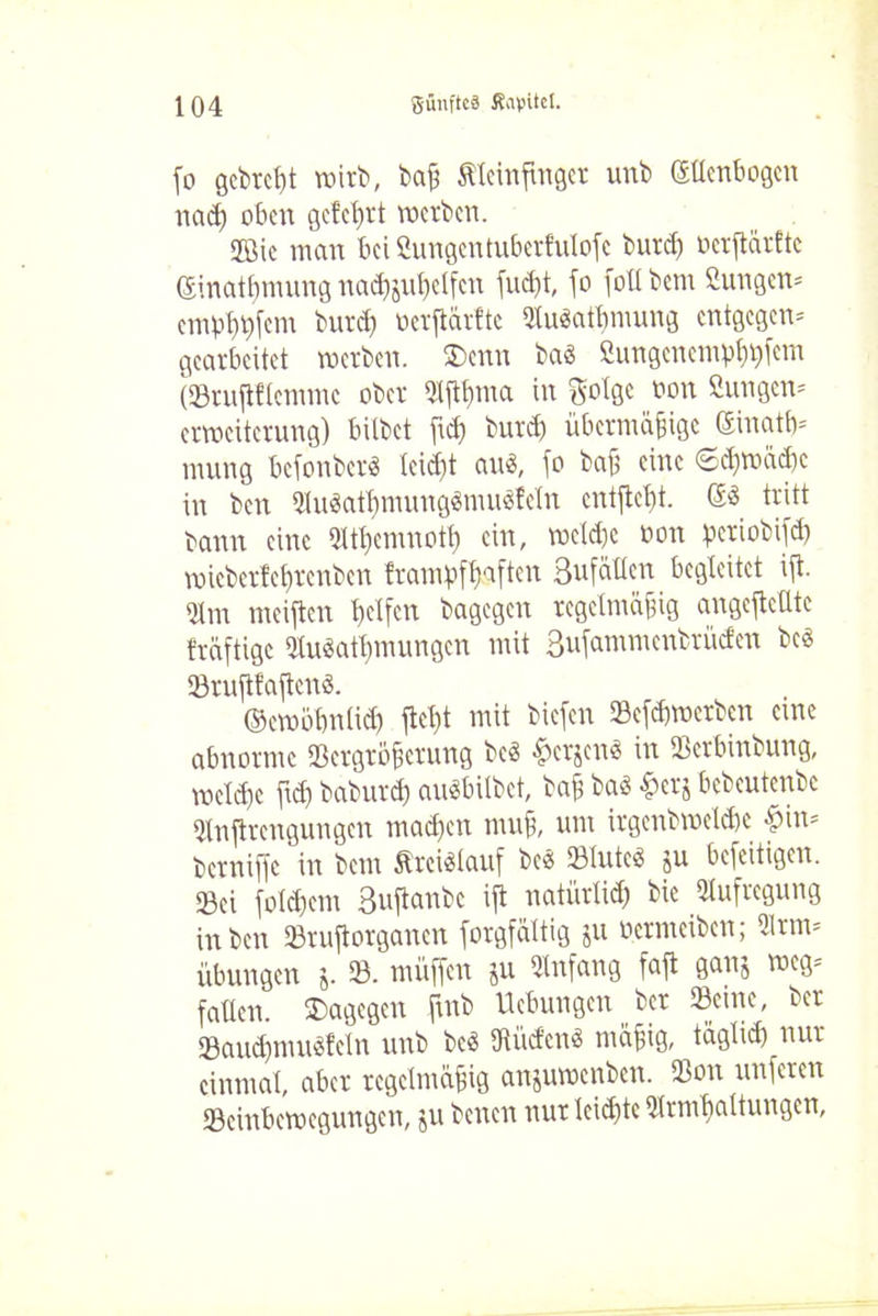 fo gebrcßt wirb, baß Äleinfinger unb Ellenbogen na cf) oben gelehrt werben. Jßic man bei Sungentubertuloje burcf) oerjtärftc Einatßnumg nadjjuljclfcn flieht, jo fott bem Sungen* empl^jcm burcl) ocrjtärfte QtuSatljmung entgegen* gearbeitet werben. ®enn bas Sungenem^fem (Vrujlflemmc ober Sljtßnm in golge oon Sun gen* erweiterung) bitbet ftef) burd) übermäßige Einatb* mung befonber« leid)t au$, jo baß eine 6$wäcßc in ben ^iwatbmuug^mnefeln cntjteßt. Sä tritt bann eine 2ltf)emnotf) ein, we(d)c oon periobifd? wicberlcßrcnben frampftjaften Sufällen begleitet ijt- 21m meijtcn hcXfcn bagegen regelmäßig angejtelltc fräftige Vuöatbmungen mit 3ujanimenbrüden beä Vrujif’ajtenö. ©ewbbnlid) jteßt mit biejen 23ejd)werbcn eure abnorme Vergrößerung beä fjcrjenä in Verbinbung, weld)c fid) baburd) auäbilbet, baß baä £erj bebeutenbe Vnjtrengungen rnadjen muß, um irgenbwetdie -hin* bcrnifjc in bem ftreiälauf beä Vluteä ju bejeitigen. Vei jold)em Sujtanbc ijt natürlich Aufregung in ben Vrujtorganen jorgfättig ju ocrmcibcn; 51rm* Übungen j. V. müjfeu ju Anfang fajt gan$ weg* fallen, dagegen fiub Hebungen ber Verne, ber Vaudjmuäfeln unb beä Vüd'enä mäßig, täglich nur einmal, aber regelmäßig anjuwenben. Von unjeren Vcinbewegungcn, ju benen nur lcid)te Vrmbaltungen,