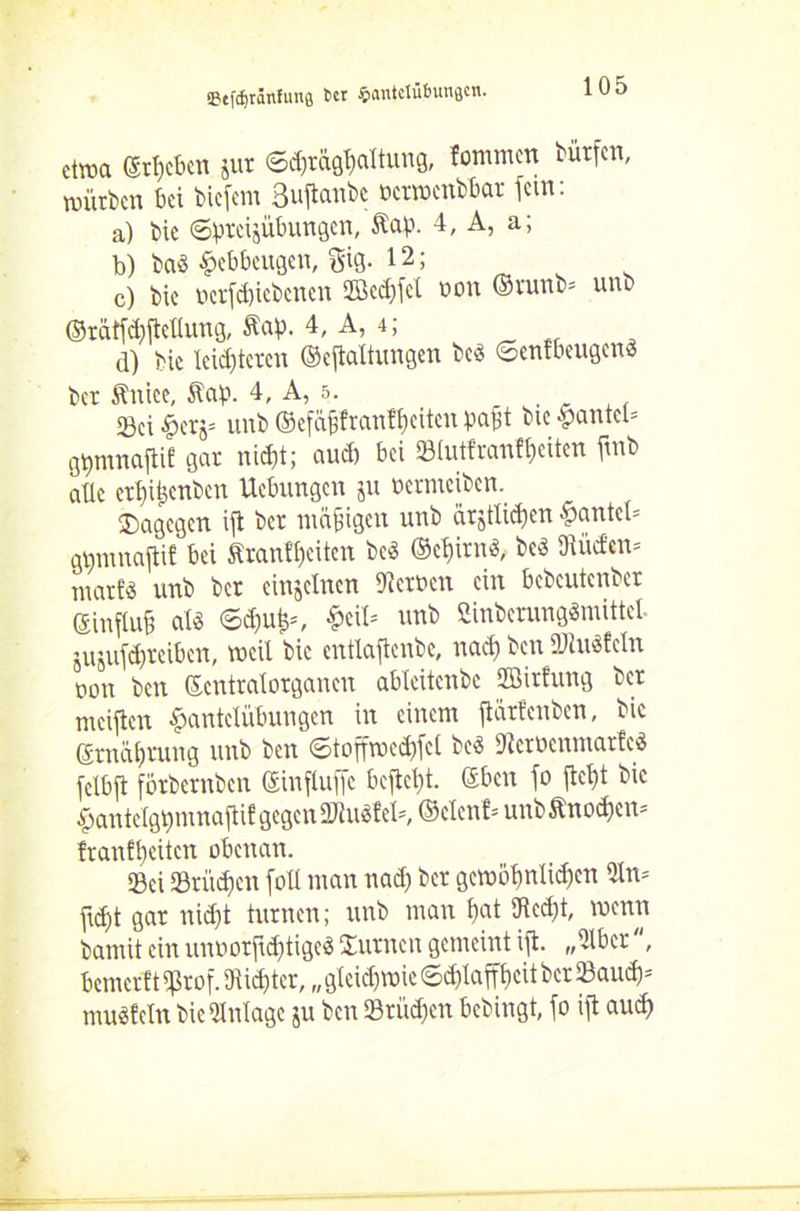 «Btfcfjränfunfl 6« Santctübunflcn. etwa ergeben jur ©*rägf)attung, fommen bürfen, würben bei biefem 3*tanbe ücrwctibbar fein: a) bie ©preijübungen, Äap. 4, A, a; b) ba« fcebbeugen, giß. 12; c) bie ocr(*icbcncn 2Bcc£)fcl non ©runb= unb (Mtföjteüung, Äap. 4, A, 4; d) bie leisteten ©eftaltungen bed ©enfbeugenä ber Änice, Äap. 4, A, 5. 23ci Herj» unb ©efctffranffjciten paft bie Haute© gtjmnafiü gar ni*t; au* bei SBlutfranffjeiten ftnb aüc ert)itpcnbcn Ucbungcn ju oermciben. dagegen ift ber mäßigen unb ürjtli*en Haute© gtimnajtit bei £ranff)eiten bcö ©c^irn* be3 91iicfen= niatfö unb ber einzelnen Serben ein bcbcutenber ©influü als <5*uf©, Hei* unb Smbcrang«mittcl. jujuf*reiben, weil bie cntlajtenbe, na* ben ÜJiuSfetn non ben ©entralorganen ablcitcnbc fflirfung ber meinen Hantelübungen in einem flärfenben, bie ©rnc*rung unb ben ©toffwe*fct beS 9tetücnmar!eS (ctbft förbernben ©influfic befielt, ©ben \o fte* bie Hantetgpmnafi* gegen ÜJiuSf e©, ©clcnt= unb^no*cn= franf*eitcn obenan. Sei Srii*cn fott man na* ber gewc*nli*cn 9ln= fi*t gar ni*t turnen; unb man £)at 9tc*t, wenn bamit ein unoorft*tige3 turnen gemeint \% „2lbcr', bemerft 9ßrof. 9ii*tcr, „ gtei*wie ©*laf*cit ber Sau*-- musfein bie Anlage ju ben 53rü*en bebingt, fo ift au*