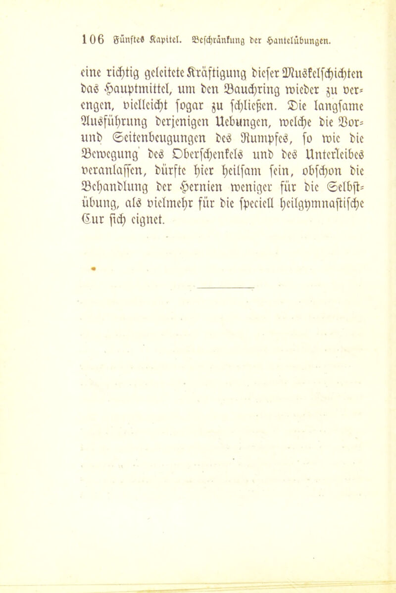 eine ridftig geleitete Kräftigung biefer 2)ätSfeIfd)id)ten bas fpauptmittcl, um ben 23aud;ring micbcr ju Der* engen, bicllcidft fogar ju fcljlic^cn. ®ie langsame QluSfüljrung berjenigen Uebungen, roeldfe bie 93or= unb ©citenbcugungcn bcS Rumpfes, fo mic bie öemegung bcS Dbcrfclfenfcls unb beS Unterleibes ucranlaffcn, bürftc t)ier i)cü(am fein, obfcfyon bie 23cf)anblung bcr Hernien meniger für bie ©elbjt* Übung, als üiclmefyr für bie fpccieü t)cilgt>mnaftifd;c (Sur fid) eignet.