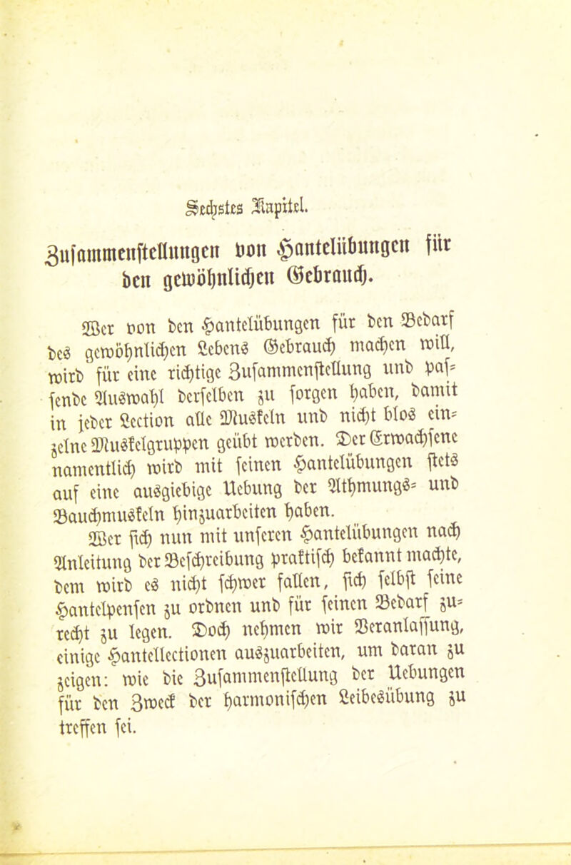 gecfjsles Jinpitd. äufammenfteflungen üon Hantelübungen für ben gewöhnlichen ©chraud). <®cr ton ben Hantelübungen für ben Sebarf beö gewöhnlichen SebenS ©ebrauch machen will, wirb für eine ridjtigc Bufammenftellung unb paf* fenbe 3IuSwal)I berfelben ju forgen haben, bamit in ieber Scction alle ÜRuSfeln unb nicht bloö ein* jetne ÜJluSMgruppcn geübt werben. 3)ct ©rwad)fene namentlich wirb mit feinen Hantelübungen ftets auf eine ausgiebige Hebung ber «thmungS* unb 93aud)muSfeln hinjuarbeiten haben. 2Ber ftd) nun mit unferen Hantelübungen nach Einleitung ber SBcfdfreibung praftifd) befannt machte, hem wirb es nicht fd)Wer fallen, fid) felbjt feine Hantclpenfcn ju otbnen unb für feinen Sebarf ju= rcd)t ju legen. $>od) nehmen wir 23eranlaffung, einige Hantellectionen auSjuarbeitcn, um baran jU geigen: wie bie Bufammenjlellung ber Hebungen für ben Bwccf ber harmonifd)en fieibeSübung ju treffen fei.