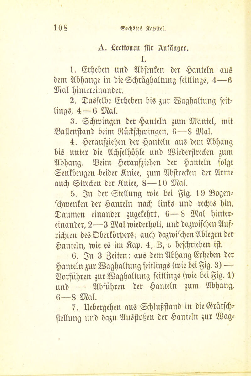 A. Uccttoncu für Anfänger. I. 1. (Erbeben unb 2lbfcnfen ber hanteln au« bem QXbbcmgc in bic ©djrägbattung feitlingS, 4—6 Stal bintcrcinanbcr. 2. ®a3felbe ©rieben biä jur fflagfjaltung fcit= Xing«, 4—6 Stal. 3. ©cbmingen ber hanteln jum Stantel, mit Saflcnftanb beim Si'tdfcbmingen, 6—8 Stal. 4. §eraufjiet)en ber hanteln aus bem 2Ibbang bis unter bic 5ldi)fclf)öf)Ie unb fflieberftreden jum 9Ibf)ang. Seim £eraufjicben ber hanteln folgt ©enfbeugen beiber Sinke, jum Qlbftreden ber Srtne aud) ©treden ber ftniec, 8—10 Stal. 5. 3u ber ©teUung mic bei gig. 19 Sogen* fd)tt)cn?cn ber hanteln nad) tinfö unb red)tS bin, SDaumen cinanber jugetebrt, 6—8 Stal binter-- cinanber, 2—3 Stal mieberbolt, unb bajroifdjcn 2luf* rügten bcSDberförpcrS; and) bajmifd)cn Ulblcgcn ber hanteln, mic eS im Slap. 4, B, 5 betrieben ift. 6. 3n 3 Seiten: aus bem 91bbang Sieben ber hanteln jur Sßagbaltung feitlingS (wie bei gig. 3) — Sorfitbrcn jur Sßagbaltung feitlingS (roie bei gig. 4) unb — «Hbfübrcn ber hanteln jum Qlbbang, 6—8 Stal. 7. Ucbergebcn aus ©cblujjftanb in bic©riitfeb= jteüung unb baju Qlueftofen ber hanteln gur 2Bag=