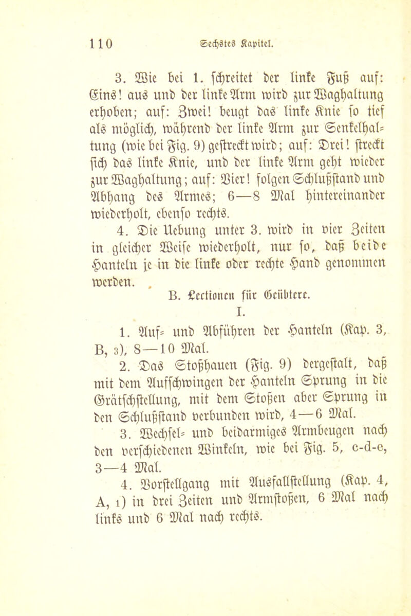 3. 2öie bä 1. fdjreitet ber linfc griff auf: SinS! au$ unb ber linfc DIrm wirb jur ffiagfyaltung erhoben; auf: 3tt>ei! beugt baä linfc Änie fo tief als möglid), wäfyrenb ber linfc Qlrtn jur ©enfclbab= tung (wie bei gig. 9) geftreeft wirb; auf: SDrei! ftreeft fid) bad linfc Ätiie, unb ber linfc 9Irtn gel)t wicbct jur 2Bagl)altung; auf: Sßier! folgen ©ditufiftanb unb Qlbfiang beS UlrmeS; 6—8 «Kal l)intcreinanber wieberl)olt, ebenfo rcd)tS. 4. 2)ic Hebung unter 3. wirb in oicr Seiten in gleid)et «fficifc micbcrbolt, nur fo, baff beibe hanteln fe in bie linfc ober red)tc §anb genommen werben. . B. £cctitmcn für ©ciibtcrc. I. 1. 2tuf= unb 51bfüf)tcn ber hanteln (Säp. 3, B, 3), 8—10 «Kal. 2. 3)aS ©tofitjauen (gig. 9) bergeftalt, baff mit bem 5Iuffd)Wingen ber hanteln ©prang in bie (Mtfd)ftctlung, mit bcni ©tofjen aber ©prang in ben ©epluffftanb oerbunben wirb, 4—6 «Kal. 3. 2ßed)fel= unb beibarmigcS Armbeugen nad) ben oerfepiebenen Stöinfeln, wie bei gig. 5, c-d-e, 3—4 «Kal. 4. «Borfteügang mit «HuSfatlftcllung (Sfap. 4, A, i) in brei Seiten unb Hrmftojjen, 6 «Kal nad) linf« unb 6 «Kat nad) rcdftS.