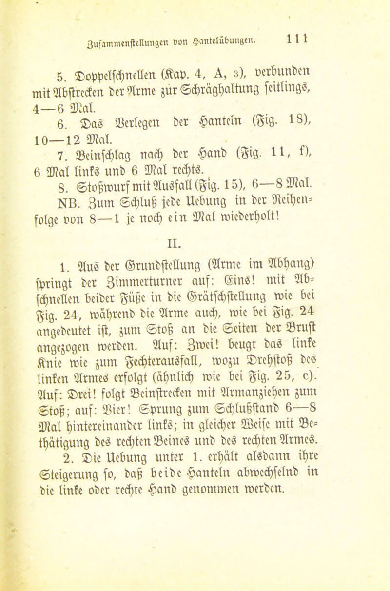 5. ©oppelfchnellen (Äap. 4, A, 3), ocrbunbcn mit Slbftrccfen bet 9Irme jur ©dnägljaltung feitlingd, 4—6 »Kat. 6. $ad «erlegen bet hanteln (gig. 18), 10—12 «Kal. 7. Seinfchlag nad) bet £anb (gig. 11, f), 6 2M litt!« unb 6 SKat rcd)td. 8. ©tof3Wurfmit51udfafl(gig. 15), 6—8 «tat. NB. 3um ©djlufi jebe Uebung in bet Keinen* folge non 8—1 je nod) ein «Kal wiebcrfwlt! II. 1. «ud bet ©tunbjteflung (Hrmc im 21bbang) fpringt bet 3immetturner auf: Sind! mit 21b* fd)neHen beiber gü§c in bie ©rätfchftellung wie bei gig. 24, mäl)tenb bie 51rme aud), wie bei gig. 24 angebcutet ift, jum ©toh an bie ©eiten bet «ruft angejogen werben. 5luf: 3wci! beugt bad linfe Änie wie jum ged)teraudfatl, woju $>rehftofj bed tinfen Olrtncd erfolgt (ähnlich wie bei gig. 25, c). «Huf: ©teil folgt «cinftreefcn mit 5Irmanjief»en jurn ©tof?; auf: «Bier! ©ptung jum ©d}(u§ftanb 6—8 «tat l)intereinanber linfd; in gleicher ffieife mit Sc* tt)ätigung bed redeten Scincd unb bed rechten Sltmed. 2. ®ie Uebung unter 1. erhält aldbann ihre Steigerung fo, baff beibc hanteln abwcdjfelnb in bie linfe ober rcd)tc &anb genommen werben.