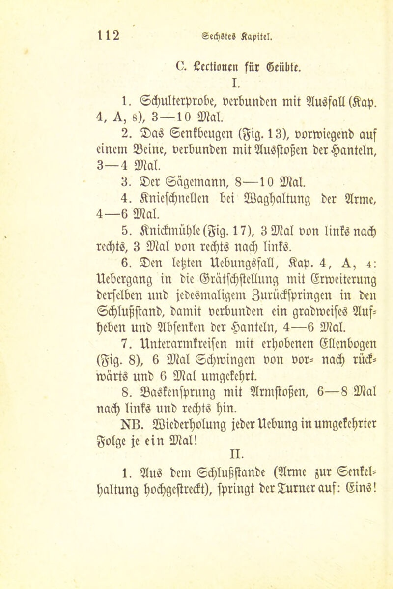 C. Ccctionrn für ßeiibte. I. 1. ©djultetprobe, Dcrbunben mit 5lu$fall (Äap. 4, A, s), 3—10 Stal. 2. $>a3 ©enfbcugen ($ig. 13), ootmiegenb auf einem Seine, Derbunben mit Olusfiofscn ber hanteln, 3— 4 Stal. 3. 3)cr ©agemann, 8—10 Stal. 4. Äniefdjnetlen bei 2öag1)altung ber 2lrme, 4— 6 Stal. 5. ÄnicEmü£)le(gig. 17), 3 Stal Don linfönad) red)tö, 3 Stal Don rcd)t3 nad) linfä. 6. £)cn lebten UebungäfaH, Äap. 4, A, 4: Ucbcrgang in bic ©rätfd)ftcllung mit (Erweiterung berfelbcn unb jebcämaligem Surücffpringen in ben ©d)Iuf$ftanb, bamit Dcrbuitben ein grabwcifcö 2luf= l)eben unb Qlbfenfen ber hanteln, 4—6 Stal. 7. ttnterarmfreifen mit erhobenen (Ellenbogen (gig. 8), 6 Stal ©d)wingcn Don Dor= naef) rücf= roärtS unb 6 Stal um geteert. 8. 2Mfenfprung mit Olrmftofjen, 6—8 Stal nad) linfS unb rcd)t$ f)in. NB. 2BiebcrT)olung jeber Uebung in umgefeljrter golge je ein Stal! II. 1. 2Iu3 bem ©d)Iufjjtanbc (SIrme jur ©enfcl* Haltung Ijodjgeftredt), fpringt ber Sumer auf: (Einö!