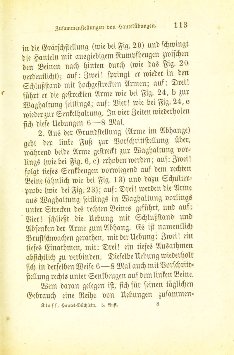 BufamirtcnfieHungen Bon §iiutctübungMt. 113 intie ©ratfd)ftetlung (wiebeißig. 20) unbfdnmngt bie hanteln mit ausgiebigem Rumpfbeugen jwifd>en ben Seinen nad) hinten burd) (wie baS $ig. 20 oerbeutlidjt); auf: 3wei! (bringt er mieber in ben ©d)luj$ftanb mit hodigcftvccftcn Sinnen; auf: ®ret! fü^rt er bic geftreeften Sinne wie bei $ig. 24, ^ sut 2Bagt)ciltung feitüngS; auf: Sier! wie bei gig. 24, c mieber jur ©enfelhaltung. 3n oier Seiten wiebertjoten ftd) biefe Uebungen 6—8 Stal. 2 SluS ber ©runbftcllung (Sinne im Slbtiange) geht ber linfe m Jur Sorfdjrittftcüung über, wahrenb beibe Sinne geftredt jur Söaghcdtung uor= lingS (wie bei $ig. 6, c) erhoben werben; auf: Sinei! folgt tiefes ©enfbeugen oorwiegenb auf bem redeten Seine (ätmlid) wie bei gig. 13) unb baju ©d)ulter= probe (wie beißig. 23); auf: ®rei! werben bie Sir me aus SBaghaltung feitlingS in SBaghnltung oorlingS unter ©tred'en beS rechten Seines geführt, unb auf: ' Sier! fchliejjt bic Uebung mit ©d)lujjftanb unb Slbfenfenber Sinne jum Slbbang. (£S ift namentlich Srujtfd)Wa(hen gcrathen, mit ber Uebung: Swei! ein tiefes ©inathmen, mit: ®rci! ein tiefes SluSathmen abftd)tlid) ju perbinben. £>iefclbe Uebung wieberholt fch in berfelben SBeife 6—8 Stal auch mit Sorf^ritt* ftellung rechts unter ©enfbeugen auf bem linfen Seine. Söcm baran gelegen ift, ftd) für feinen täglichen ©ebraud) eine Reihe non Uebungen jufammen=