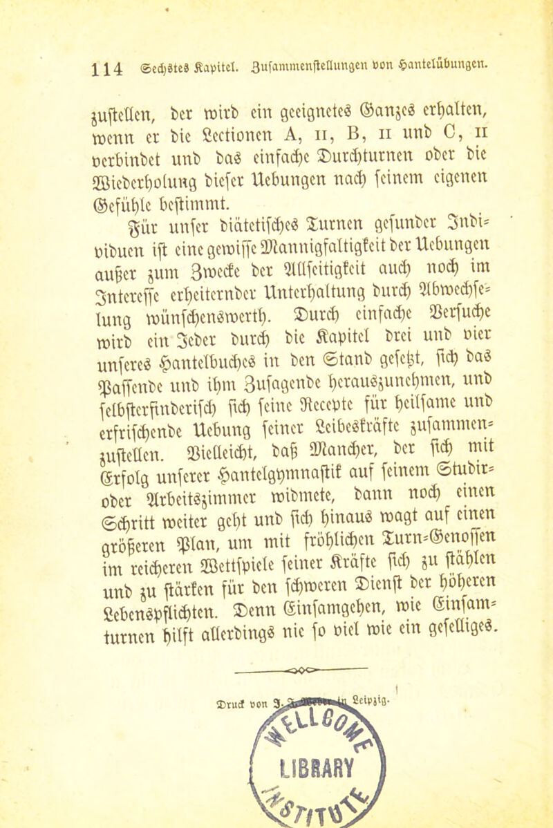 jufteücn, ber wirb ein geeignete« ©anje« erhalten, menn er bie Sectionen A, n, B, n unb C, n oerbinbct unb ba« einfache $urd)turnen ober bie ©iebert)olung biefcr Hebungen nach feinem eigenen ®efüt)tc beftimmt. girr unfer biätctiföe« turnen gcfunber 3nbi= oibuen ift eine getoiffe üftannigfaltigfeit ber Hebungen außer jum 3mecfe ber Mfcitigfeit aud) nod) im gntercffe crbeiternber Unterhaltung burd) 5ibtoed)fe= lung toünfd)cn«toertt). $urd) einfache SBerfucße toirb ein 3cber burd) bie Äcrpitet brci unb oiet unfcre« £antefbud)c« in ben ©tanb gefegt, ftd) ba« «ßaßfenbe unb tßm 3ufagenbc berau«juuebmen, unb fetbfterfinberifd) frd) feine dtccebte für fjettfame unb erfrifd>enbc Hebung feiner fieibeäfräfte jufamnten* luftctkn. Sßic(Ieid)t, baß 2Jiand)er, ber ft$ mit Srfolg unfcrer £antclgt)mnaftif auf feinem ©tubtr= ober 9trbeit«jimmer wibmcte, bann nod) einen ©Aritt weiter gcßt unb ftd) ßinau« wagt auf einen größeren 9ßtan, um mit fröf)lid)en $urn=@enoffen int reiferen ffiettfpiete feiner Prüfte ftd) ju ftablen unb ju ftärlen für ben ferneren 2)ienft ber ßoßeren SebengpWcn. ©etm eiufantgcßen, wie emfam* turnen tjilft aüerbing« nie fo oiel tote etn gefeütge«.