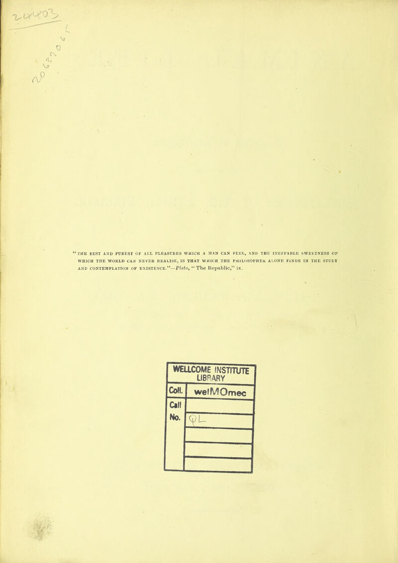 \5 c\ aP ' ‘‘the best and purest of all pleasures which a man can feel, and the ineffable sweetness of WHICH THE WORLD CAN NEVER REALISE, IS THAT WHICH THE PHlLOSOPHEtC ALONE FINDS IN THE STUDY AND CONTEMPLATION OF EXISTENCE.’^—Plato, “The Republic,” ix. WEaCOME INSTITUTE LIBRARY Coll welMOmec Call No. cpu