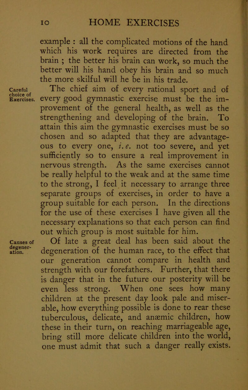 Careful choice of Exercises. Causes of degener- ation. io HOME EXERCISES example : all the complicated motions of the hand which his work requires are directed from the brain ; the better his brain can work, so much the better will his hand obey his brain and so much the more skilful will he be in his trade. The chief aim of every rational sport and of every good gymnastic exercise must be the im- provement of the general health, as well as the strengthening and developing of the brain. To attain this aim the gymnastic exercises must be so chosen and so adapted that they are advantage- ous to every one, i. e. not too severe, and yet sufficiently so to ensure a real improvement in nervous strength. As the same exercises cannot be really helpful to the weak and at the same time to the strong, I feel it necessary to arrange three separate groups of exercises, in order to have a group suitable for each person. In the directions for the use of these exercises I have given all the necessary explanations so that each person can find out which group is most suitable for him. Of late a great deal has been said about the degeneration of the human race, to the effect that our generation cannot compare in health and strength with our forefathers. Further, that there is danger that in the future our posterity will be even less strong. When one sees how many children at the present day look pale and miser- able, how everything possible is done to rear these tuberculous, delicate, and anaemic children, how these in their turn, on reaching marriageable age, bring still more delicate children into the world, one must admit that such a danger really exists.