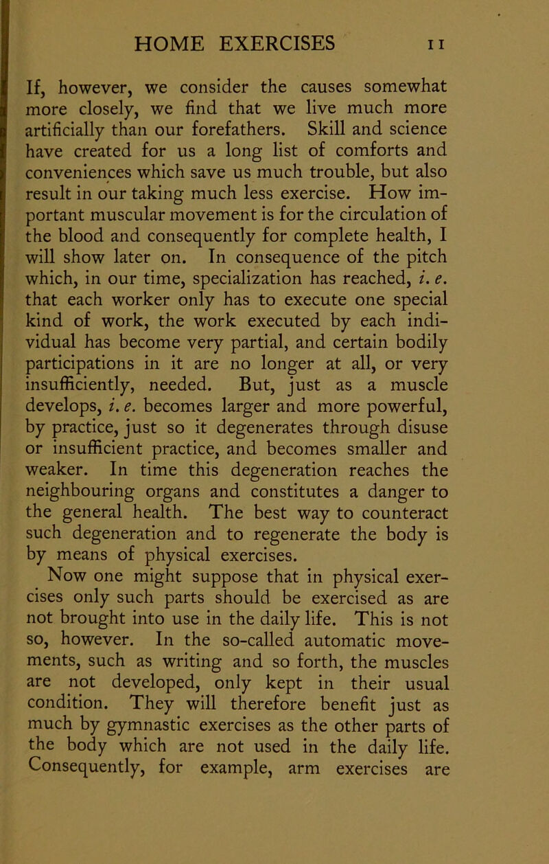 If, however, we consider the causes somewhat more closely, we find that we live much more artificially than our forefathers. Skill and science have created for us a long list of comforts and conveniences which save us much trouble, but also result in our taking much less exercise. How im- portant muscular movement is for the circulation of the blood and consequently for complete health, I will show later on. In consequence of the pitch which, in our time, specialization has reached, i. e. that each worker only has to execute one special kind of work, the work executed by each indi- vidual has become very partial, and certain bodily participations in it are no longer at all, or very insufficiently, needed. But, just as a muscle develops, i. e. becomes larger and more powerful, by practice, just so it degenerates through disuse or insufficient practice, and becomes smaller and weaker. In time this degeneration reaches the neighbouring organs and constitutes a danger to the general health. The best way to counteract such degeneration and to regenerate the body is by means of physical exercises. Now one might suppose that in physical exer- cises only such parts should be exercised as are not brought into use in the daily life. This is not so, however. In the so-called automatic move- ments, such as writing and so forth, the muscles are not developed, only kept in their usual condition. They will therefore benefit just as much by gymnastic exercises as the other parts of the body which are not used in the daily life. Consequently, for example, arm exercises are