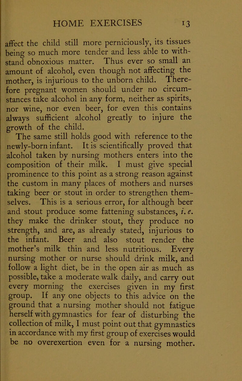 affect the child still more perniciously, its tissues being so much more tender and less able to with- stand obnoxious matter. Thus ever so small an amount of alcohol, even though not affecting the mother, is injurious to the unborn child. There- fore pregnant women should under no circum- stances take alcohol in any form, neither as spirits, nor wine, nor even beer, for even this contains always sufficient alcohol greatly to injure the growth of the child. The same still holds good with reference to the newly-born infant. It is scientifically proved that alcohol taken by nursing mothers enters into the composition of their milk. I must give special prominence to this point as a strong reason against the custom in many places of mothers and nurses taking beer or stout in order to strengthen them- selves. This is a serious error, for although beer and stout produce some fattening substances, i. e. they make the drinker stout, they produce no strength, and are, as already stated, injurious to the infant. Beer and also stout render the mother’s milk thin and less nutritious. Every nursing mother or nurse should drink milk, and follow a light diet, be in the open air as much as possible, take a moderate walk daily, and carry out every morning the exercises given in my first group. If any one objects to this advice on the ground that a nursing mother should not fatigue herself with gymnastics for fear of disturbing the collection of milk, I must point out that gymnastics in accordance with my first group of exercises would be no overexertion even for a nursing mother.