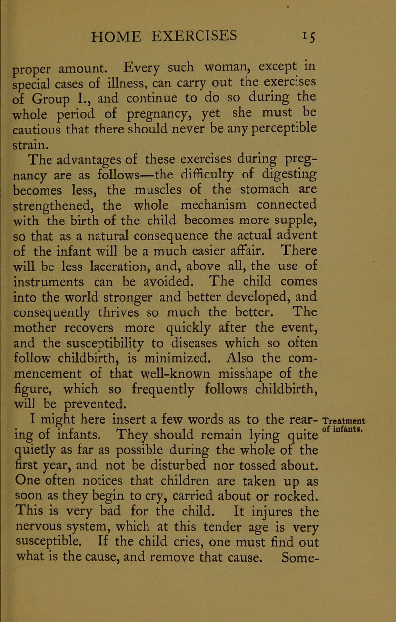 proper amount. Every such woman, except in special cases of illness, can carry out the exercises of Group I., and continue to do so during the whole period of pregnancy, yet she must be cautious that there should never be any perceptible strain. The advantages of these exercises during preg- nancy are as follows—the difficulty of digesting becomes less, the muscles of the stomach are strengthened, the whole mechanism connected with the birth of the child becomes more supple, so that as a natural consequence the actual advent of the infant will be a much easier affair. There will be less laceration, and, above all, the use of instruments can be avoided. The child comes into the world stronger and better developed, and consequently thrives so much the better. The mother recovers more quickly after the event, and the susceptibility to diseases which so often follow childbirth, is minimized. Also the com- mencement of that well-known misshape of the figure, which so frequently follows childbirth, will be prevented. I might here insert a few words as to the rear- ing of infants. They should remain lying quite quietly as far as possible during the whole of the first year, and not be disturbed nor tossed about. One often notices that children are taken up as soon as they begin to cry, carried about or rocked. This is very bad for the child. It injures the nervous system, which at this tender age is very susceptible. If the child cries, one must find out what is the cause, and remove that cause. Some- Treatment of infants.