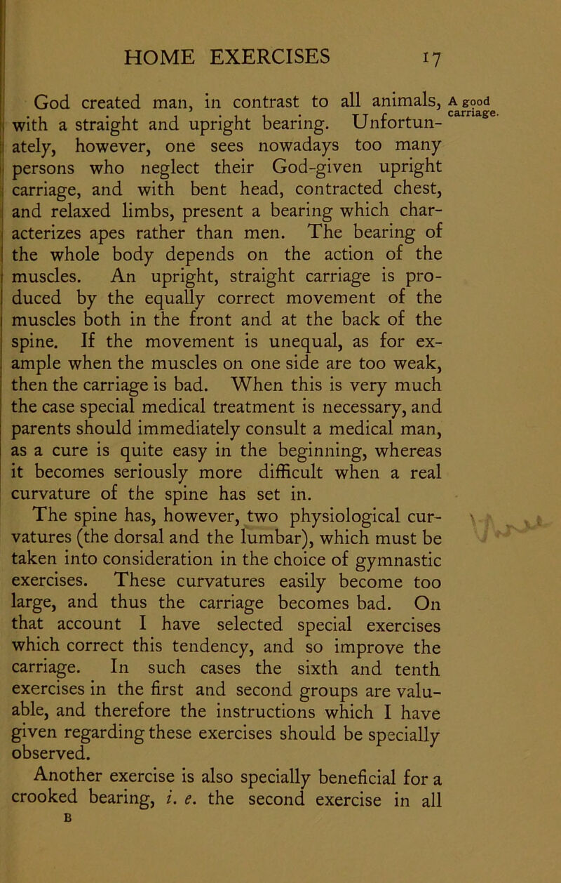 God created man, in contrast to all animals, a g9od , with a straight and upright bearing. Unfortun- | ately, however, one sees nowadays too many persons who neglect their God-given upright carriage, and with bent head, contracted chest, and relaxed limbs, present a bearing which char- acterizes apes rather than men. The bearing of the whole body depends on the action of the muscles. An upright, straight carriage is pro- duced by the equally correct movement of the muscles both in the front and at the back of the spine. If the movement is unequal, as for ex- ample when the muscles on one side are too weak, then the carriage is bad. When this is very much the case special medical treatment is necessary, and parents should immediately consult a medical man, as a cure is quite easy in the beginning, whereas it becomes seriously more difficult when a real curvature of the spine has set in. The spine has, however, two physiological cur- vatures (the dorsal and the lumbar), which must be taken into consideration in the choice of gymnastic exercises. These curvatures easily become too large, and thus the carriage becomes bad. On that account I have selected special exercises which correct this tendency, and so improve the carriage. In such cases the sixth and tenth exercises in the first and second groups are valu- able, and therefore the instructions which I have given regarding these exercises should be specially observed. Another exercise is also specially beneficial for a crooked bearing, i. e. the second exercise in all B