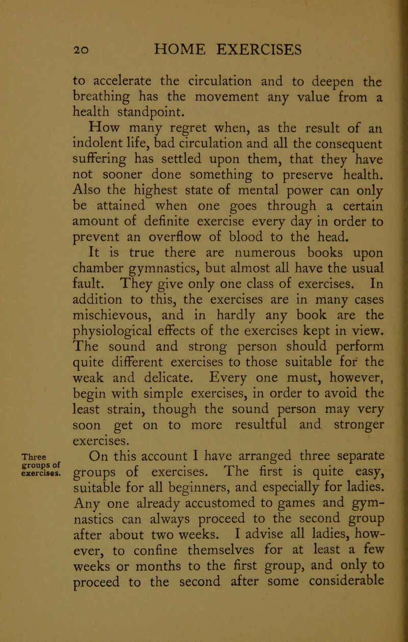 Three groups of exercises. to accelerate the circulation and to deepen the breathing has the movement any value from a health standpoint. How many regret when, as the result of an indolent life, bad circulation and all the consequent suffering has settled upon them, that they have not sooner done something to preserve health. Also the highest state of mental power can only be attained when one goes through a certain amount of definite exercise every day in order to prevent an overflow of blood to the head. It is true there are numerous books upon chamber gymnastics, but almost all have the usual fault. They give only one class of exercises. In addition to this, the exercises are in many cases mischievous, and in hardly any book are the physiological effects of the exercises kept in view. The sound and strong person should perform quite different exercises to those suitable for the weak and delicate. Every one must, however, begin with simple exercises, in order to avoid the least strain, though the sound person may very soon get on to more resultful and stronger exercises. On this account 1 have arranged three separate groups of exercises. The first is quite easy, suitable for all beginners, and especially for ladies. Any one already accustomed to games and gym- nastics can always proceed to the second group after about two weeks. I advise all ladies, how- ever, to confine themselves for at least a few weeks or months to the first group, and only to proceed to the second after some considerable