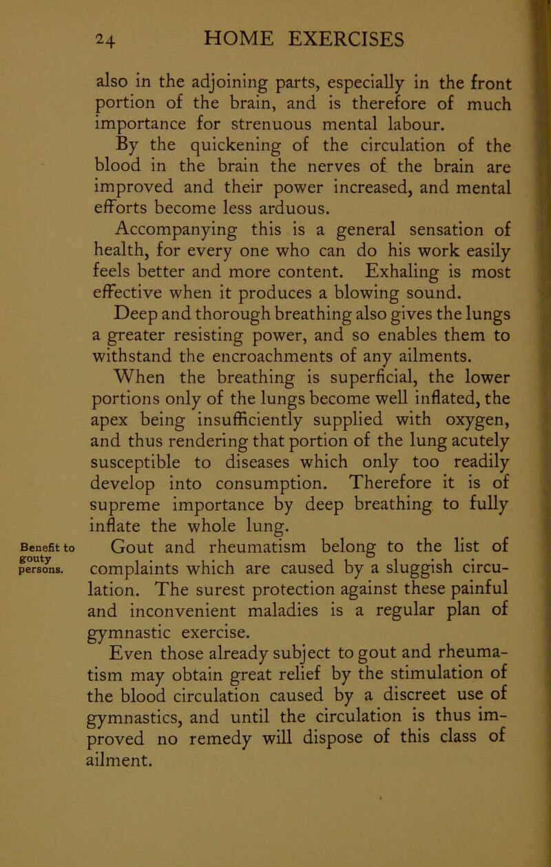 Benefit to gouty- persons. also in the adjoining parts, especially in the front portion of the brain, and is therefore of much importance for strenuous mental labour. By the quickening of the circulation of the blood in the brain the nerves of the brain are improved and their power increased, and mental efforts become less arduous. Accompanying this is a general sensation of health, for every one who can do his work easily feels better and more content. Exhaling is most effective when it produces a blowing sound. Deep and thorough breathing also gives the lungs a greater resisting power, and so enables them to withstand the encroachments of any ailments. When the breathing is superficial, the lower portions only of the lungs become well inflated, the apex being insufficiently supplied with oxygen, and thus rendering that portion of the lung acutely susceptible to diseases which only too readily develop into consumption. Therefore it is of supreme importance by deep breathing to fully inflate the whole lung. Gout and rheumatism belong to the list of complaints which are caused by a sluggish circu- lation. The surest protection against these painful and inconvenient maladies is a regular plan of gymnastic exercise. Even those already subject to gout and rheuma- tism may obtain great relief by the stimulation of the blood circulation caused by a discreet use of gymnastics, and until the circulation is thus im- proved no remedy will dispose of this class of ailment.