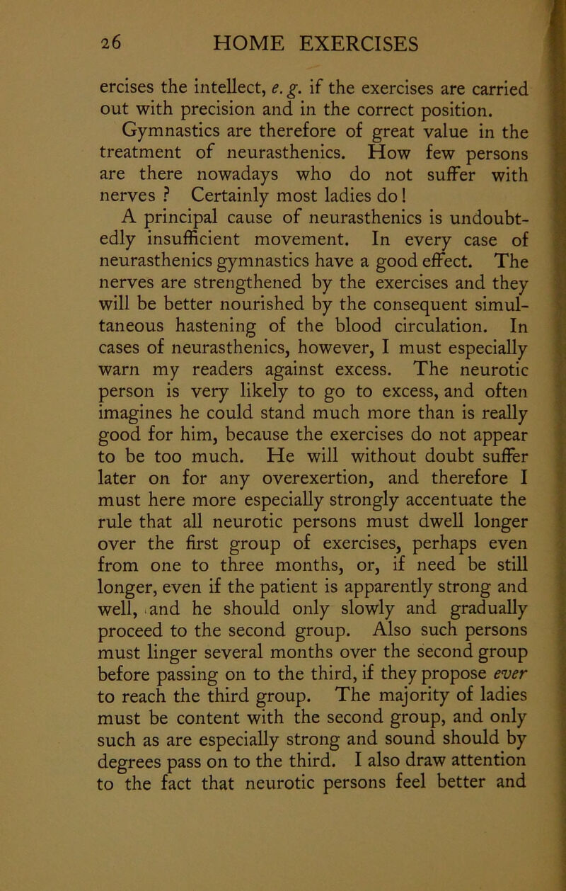 ercises the intellect, e. g. if the exercises are carried out with precision and in the correct position. Gymnastics are therefore of great value in the treatment of neurasthenics. How few persons are there nowadays who do not suffer with nerves ? Certainly most ladies do ! A principal cause of neurasthenics is undoubt- edly insufficient movement. In every case of neurasthenics gymnastics have a good effect. The nerves are strengthened by the exercises and they will be better nourished by the consequent simul- taneous hastening of the blood circulation. In cases of neurasthenics, however, I must especially warn my readers against excess. The neurotic person is very likely to go to excess, and often imagines he could stand much more than is really good for him, because the exercises do not appear to be too much. He will without doubt suffer later on for any overexertion, and therefore I must here more especially strongly accentuate the rule that all neurotic persons must dwell longer over the first group of exercises, perhaps even from one to three months, or, if need be still longer, even if the patient is apparently strong and well, and he should only slowly and gradually proceed to the second group. Also such persons must linger several months over the second group before passing on to the third, if they propose ever to reach the third group. The majority of ladies must be content with the second group, and only such as are especially strong and sound should by degrees pass on to the third. I also draw attention to the fact that neurotic persons feel better and
