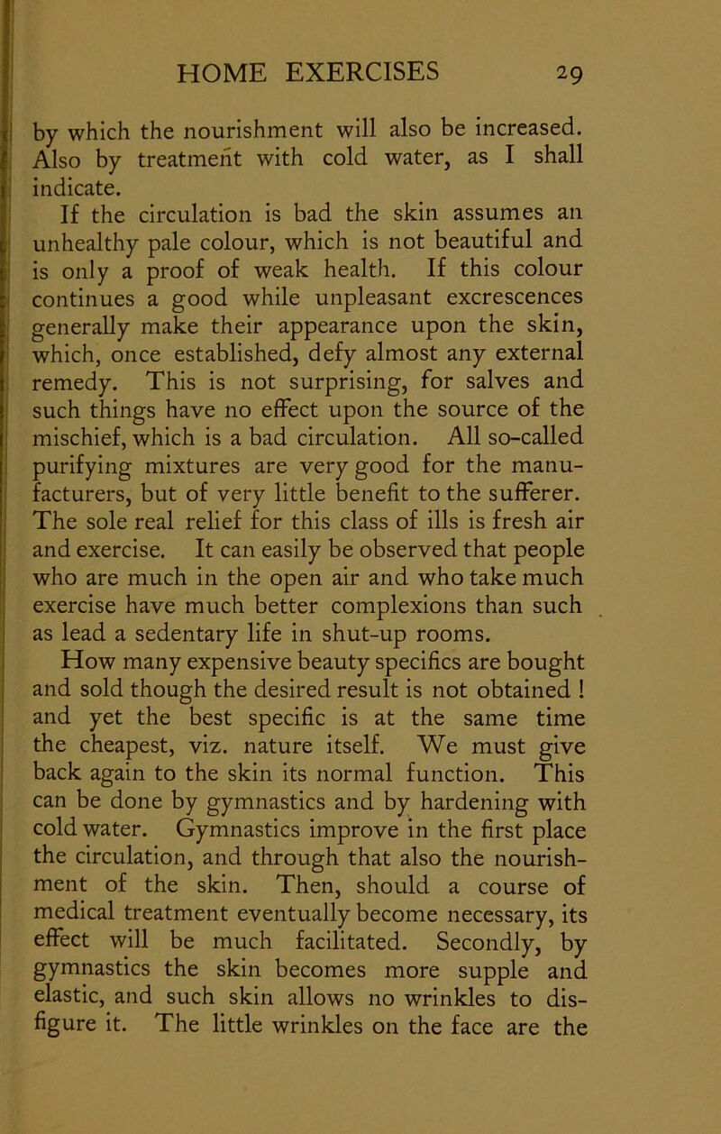 by which the nourishment will also be increased. Also by treatment with cold water, as I shall indicate. If the circulation is bad the skin assumes an unhealthy pale colour, which is not beautiful and is only a proof of weak health. If this colour continues a good while unpleasant excrescences generally make their appearance upon the skin, which, once established, defy almost any external remedy. This is not surprising, for salves and such things have no effect upon the source of the mischief, which is a bad circulation. All so-called purifying mixtures are very good for the manu- facturers, but of very little benefit to the sufferer. The sole real relief for this class of ills is fresh air and exercise. It can easily be observed that people who are much in the open air and who take much exercise have much better complexions than such as lead a sedentary life in shut-up rooms. How many expensive beauty specifics are bought and sold though the desired result is not obtained ! and yet the best specific is at the same time the cheapest, viz. nature itself. We must give back again to the skin its normal function. This can be done by gymnastics and by hardening with cold water. Gymnastics improve in the first place the circulation, and through that also the nourish- ment of the skin. Then, should a course of medical treatment eventually become necessary, its effect will be much facilitated. Secondly, by gymnastics the skin becomes more supple and elastic, and such skin allows no wrinkles to dis- figure it. The little wrinkles on the face are the