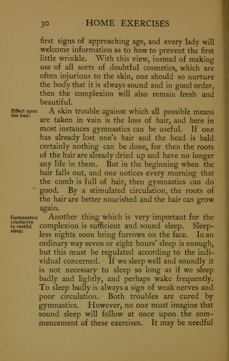 first signs of approaching age, and every lady will welcome information as to how to prevent the first little wrinkle. With this view, instead of making use of all sorts of doubtful cosmetics, which are often injurious to the skin, one should so nurture the body that it is always sound and in good order, then the complexion will also remain fresh and beautiful. Effect upon A skin trouble against which all possible means the hair. , . P f are taken in vain is the loss or hair, and here in most instances gymnastics can be useful. If one has already lost one’s hair and the head is bald certainly nothing can be done, for then the roots of the hair are already dried up and have no longer any life in them. But in the beginning when the hair falls out, and one notices every morning that the comb is full of hair, then gymnastics can do good. By a stimulated circulation, the roots of the hair are better nourished and the hair can grow again. Gymnastics Another thing which is very important for the to restful complexion is sufficient and sound sleep. Sleep- less nights soon bring furrows on the face. In an ordinary way seven or eight hours’ sleep is enough, but this must be regulated according to the indi- vidual concerned. If we sleep well and soundly it is not necessary to sleep so long as if we sleep badly and lightly, and perhaps wake frequently. To sleep badly is always a sign of weak nerves and poor circulation. Both troubles are cured by gymnastics. However, no one must imagine that sound sleep will follow at once upon the com- mencement of these exercises. It may be needful