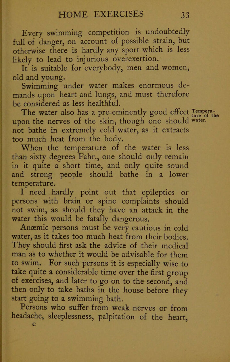 Every swimming competition is undoubtedly full of danger, on account of possible strain, but otherwise there is hardly any sport which is less likely to lead to injurious overexertion. It is suitable for everybody, men and women, old and young. Swimming under water makes enormous de- mands upon heart and lungs, and must therefore be considered as less healthful. The water also has a pre-eminently good effect ^e™p0efrath upon the nerves of the skin, though one should water- not bathe in extremely cold water, as it extracts too much heat from the body. When the temperature of the water is less than sixty degrees Fahr., one should only remain in it quite a short time, and only quite sound and strong people should bathe in a lower temperature. I need hardly point out that epileptics or persons with brain or spine complaints should not swim, as should they have an attack in the water this would be fatally dangerous. Anaemic persons must be very cautious in cold water, as it takes too much heat from their bodies. They should first ask the advice of their medical man as to whether it would be advisable for them to swim. For such persons it is especially wise to take quite a considerable time over the first group of exercises, and later to go on to the second, and then only to take baths in the house before they start going to a swimming bath. Persons who suffer from weak nerves or from headache, sleeplessness, palpitation of the heart, c