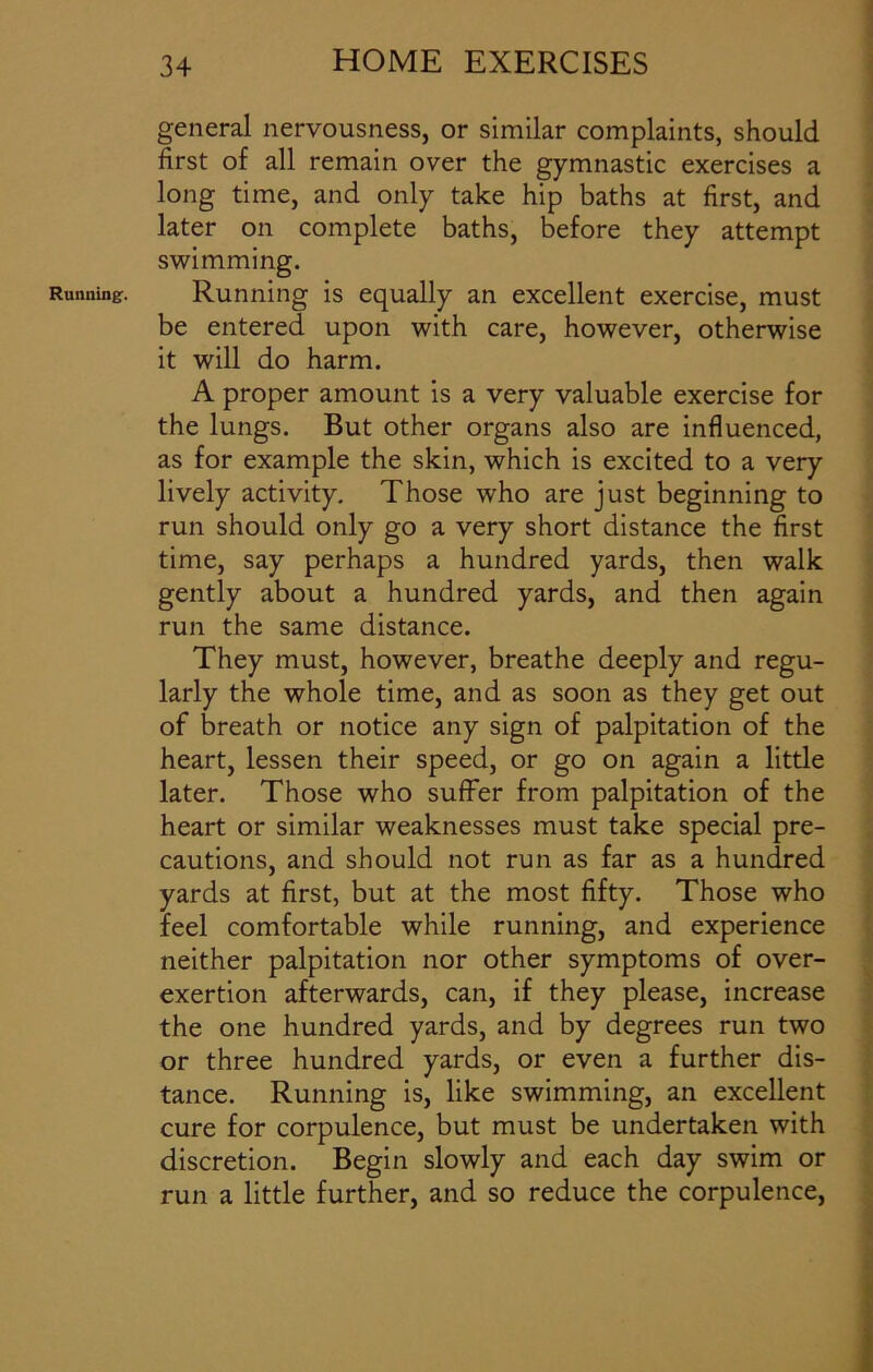 Running. general nervousness, or similar complaints, should first of all remain over the gymnastic exercises a long time, and only take hip baths at first, and later on complete baths, before they attempt swimming. Running is equally an excellent exercise, must be entered upon with care, however, otherwise it will do harm. A proper amount is a very valuable exercise for the lungs. But other organs also are influenced, as for example the skin, which is excited to a very lively activity. Those who are just beginning to run should only go a very short distance the first time, say perhaps a hundred yards, then walk gently about a hundred yards, and then again run the same distance. They must, however, breathe deeply and regu- larly the whole time, and as soon as they get out of breath or notice any sign of palpitation of the heart, lessen their speed, or go on again a little later. Those who suffer from palpitation of the heart or similar weaknesses must take special pre- cautions, and should not run as far as a hundred yards at first, but at the most fifty. Those who feel comfortable while running, and experience neither palpitation nor other symptoms of over- exertion afterwards, can, if they please, increase the one hundred yards, and by degrees run two or three hundred yards, or even a further dis- tance. Running is, like swimming, an excellent cure for corpulence, but must be undertaken with discretion. Begin slowly and each day swim or run a little further, and so reduce the corpulence,