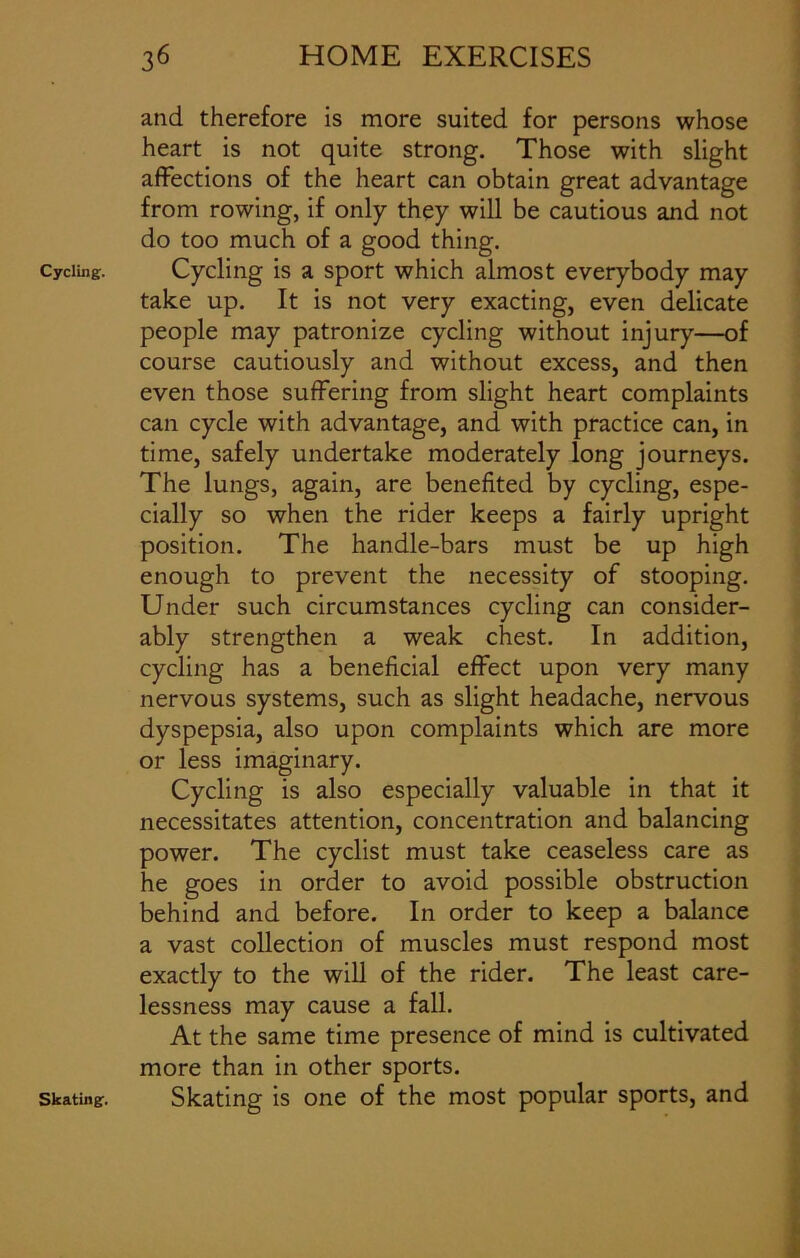 Cycling. and therefore is more suited for persons whose heart is not quite strong. Those with slight affections of the heart can obtain great advantage from rowing, if only they will be cautious and not do too much of a good thing. Cycling is a sport which almost everybody may take up. It is not very exacting, even delicate people may patronize cycling without injury—of course cautiously and without excess, and then even those suffering from slight heart complaints can cycle with advantage, and with practice can, in time, safely undertake moderately long journeys. The lungs, again, are benefited by cycling, espe- cially so when the rider keeps a fairly upright position. The handle-bars must be up high enough to prevent the necessity of stooping. Under such circumstances cycling can consider- ably strengthen a weak chest. In addition, cycling has a beneficial effect upon very many nervous systems, such as slight headache, nervous dyspepsia, also upon complaints which are more or less imaginary. Cycling is also especially valuable in that it necessitates attention, concentration and balancing power. The cyclist must take ceaseless care as he goes in order to avoid possible obstruction behind and before. In order to keep a balance a vast collection of muscles must respond most exactly to the will of the rider. The least care- lessness may cause a fall. At the same time presence of mind is cultivated more than in other sports. Skating is one of the most popular sports, and Skating.