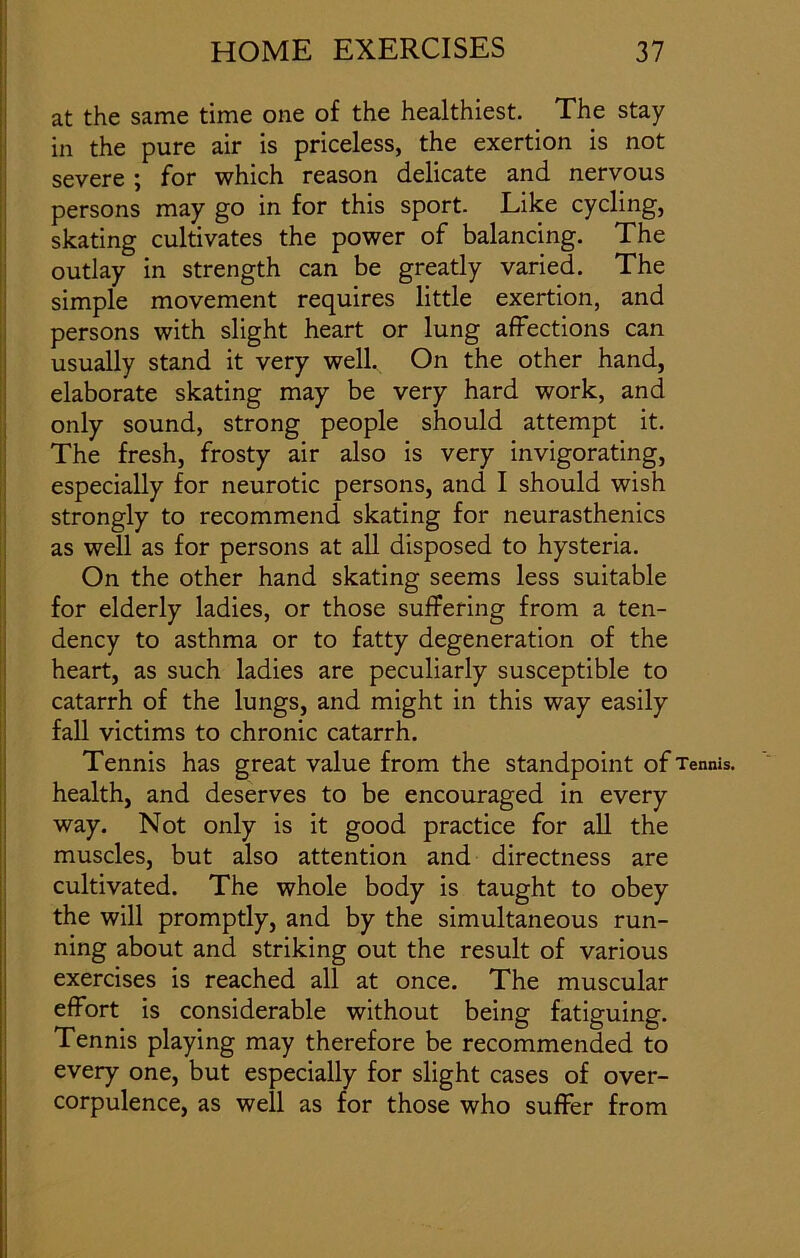 at the same time one of the healthiest. The stay in the pure air is priceless, the exertion is not severe ; for which reason delicate and nervous persons may go in for this sport. Like cycling, skating cultivates the power of balancing. The outlay in strength can be greatly varied. The simple movement requires little exertion, and persons with slight heart or lung affections can usually stand it very well. On the other hand, elaborate skating may be very hard work, and only sound, strong people should attempt it. The fresh, frosty air also is very invigorating, especially for neurotic persons, and I should wish strongly to recommend skating for neurasthenics as well as for persons at all disposed to hysteria. On the other hand skating seems less suitable for elderly ladies, or those suffering from a ten- dency to asthma or to fatty degeneration of the heart, as such ladies are peculiarly susceptible to catarrh of the lungs, and might in this way easily fall victims to chronic catarrh. Tennis has great value from the standpoint of Tennis, health, and deserves to be encouraged in every way. Not only is it good practice for all the muscles, but also attention and directness are cultivated. The whole body is taught to obey the will promptly, and by the simultaneous run- ning about and striking out the result of various exercises is reached all at once. The muscular effort is considerable without being fatiguing. Tennis playing may therefore be recommended to every one, but especially for slight cases of over- corpulence, as well as for those who suffer from