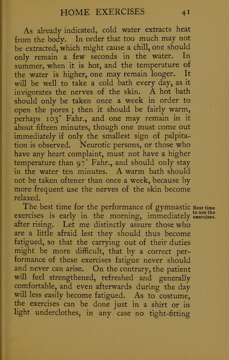 As already indicated, cold water extracts heat from the body. In order that too much may not be extracted, which might cause a chill, one should only remain a few seconds in the water. In summer, when it is hot, and the temperature of the water is higher, one may remain longer. It will be well to take a cold bath every day, as it invigorates the nerves of the skin. A hot bath should only be taken once a week in order to open the pores ; then it should be fairly warm, perhaps 103° Fahr., and one may remain in it about fifteen minutes, though one must come out immediately if only the smallest sign of palpita- tion is observed. Neurotic persons, or those who have any heart complaint, must not have a higher temperature than 970 Fahr., and should only stay in the water ten minutes. A warm bath should not be taken oftener than once a week, because by more frequent use the nerves of the skin become relaxed. The best time for the performance of gymnastic exercises is early in the morning, immediately after rising. Let me distinctly assure those who are a little afraid lest they should thus become fatigued, so that the carrying out of their duties might be more difficult, that by a correct per- formance of these exercises fatigue never should and never can arise. On the contrary, the patient will feel strengthened, refreshed and generally comfortable, and even afterwards during the day will less easily become fatigued. As to costume, the exercises can be done just in a shirt or in light underclothes, in any case no tight-fitting Best time to use the exercises.