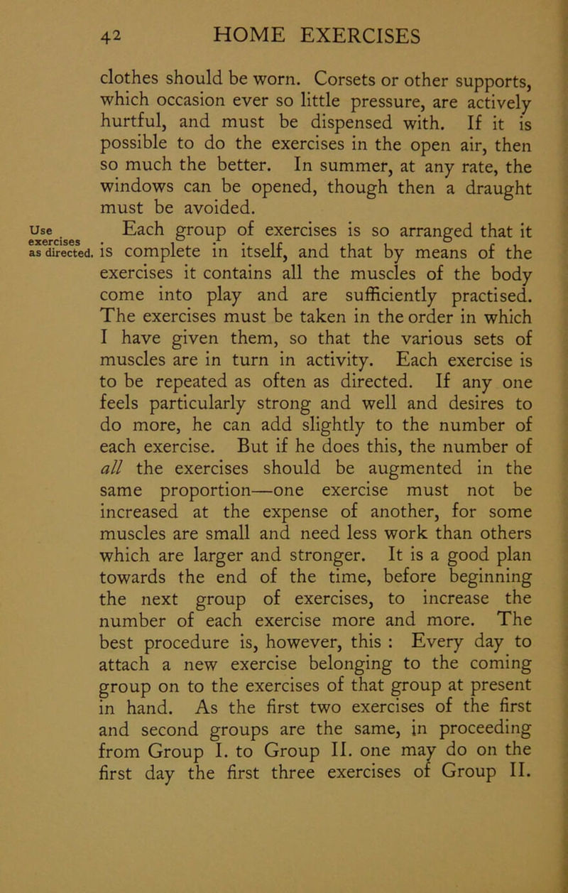 clothes should be worn. Corsets or other supports, which occasion ever so little pressure, are actively hurtful, and must be dispensed with. If it is possible to do the exercises in the open air, then so much the better. In summer, at any rate, the windows can be opened, though then a draught must be avoided. use Each group of exercises is so arranged that it as directed, is complete in itself, and that by means of the exercises it contains all the muscles of the body come into play and are sufficiently practised. The exercises must be taken in the order in which I have given them, so that the various sets of muscles are in turn in activity. Each exercise is to be repeated as often as directed. If any one feels particularly strong and well and desires to do more, he can add slightly to the number of each exercise. But if he does this, the number of all the exercises should be augmented in the same proportion—one exercise must not be increased at the expense of another, for some muscles are small and need less work than others which are larger and stronger. It is a good plan towards the end of the time, before beginning the next group of exercises, to increase the number of each exercise more and more. The best procedure is, however, this : Every day to attach a new exercise belonging to the coming group on to the exercises of that group at present in hand. As the first two exercises of the first and second groups are the same, in proceeding from Group I. to Group II. one may do on the first day the first three exercises of Group II.