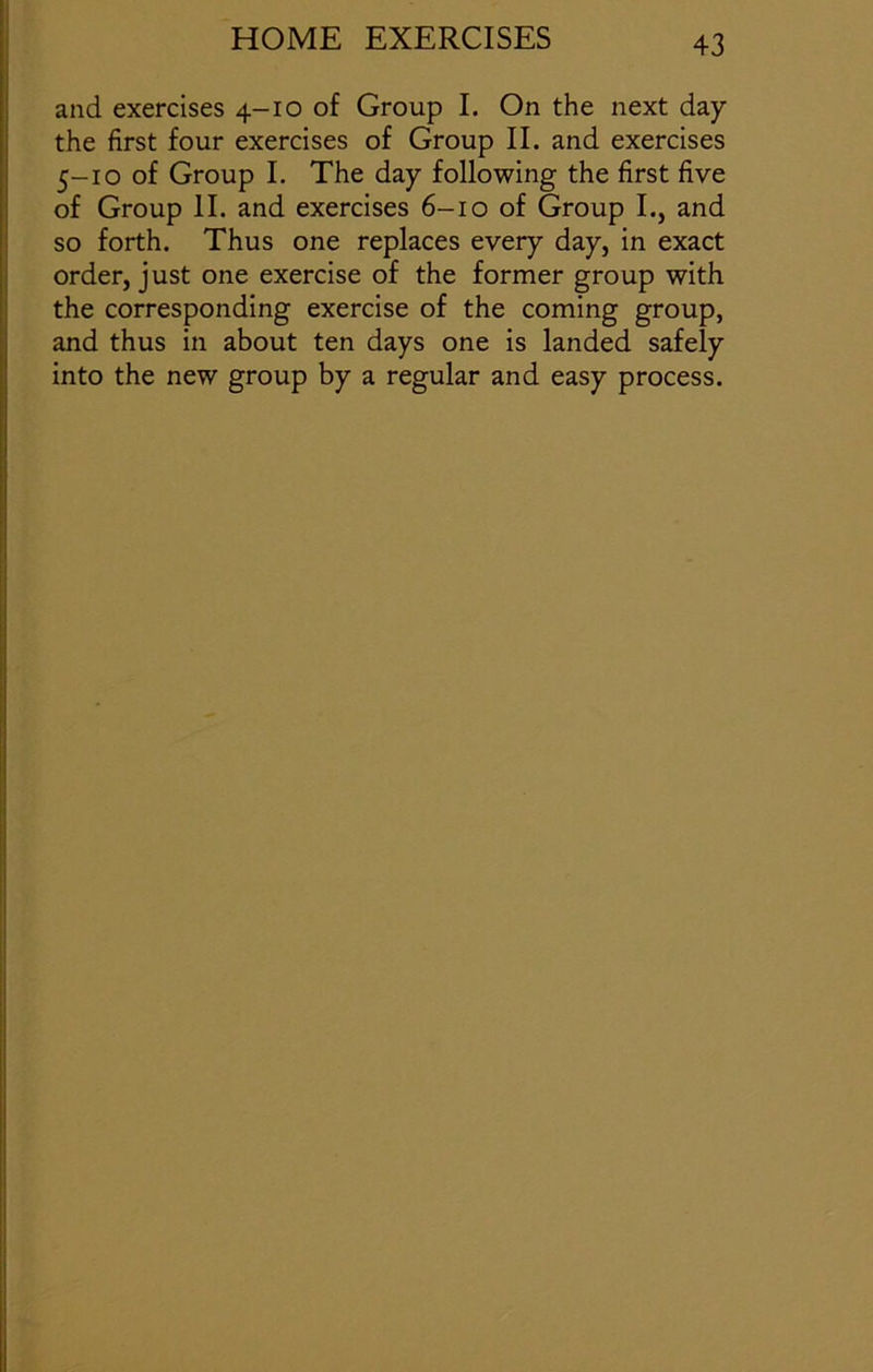 and exercises 4-10 of Group I. On the next day the first four exercises of Group II. and exercises 5-10 of Group I. The day following the first five of Group II. and exercises 6-10 of Group I., and so forth. Thus one replaces every day, in exact order, just one exercise of the former group with the corresponding exercise of the coming group, and thus in about ten days one is landed safely into the new group by a regular and easy process.