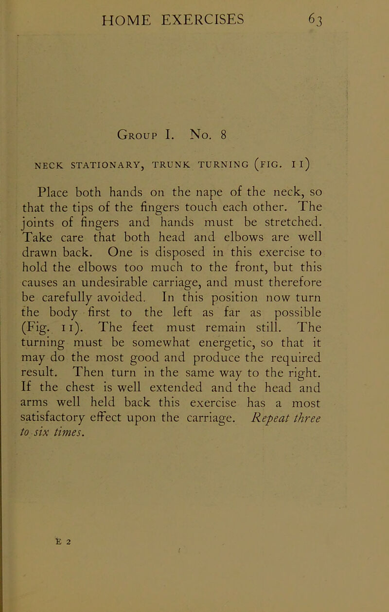 Group I. No. 8 NECK STATIONARY, TRUNK TURNING (FIG. Il) Place both hands on the nape of the neck, so that the tips of the fingers touch each other. The joints of fingers and hands must be stretched. Take care that both head and elbows are well drawn back. One is disposed in this exercise to hold the elbows too much to the front, but this causes an undesirable carriage, and must therefore be carefully avoided. In this position now turn the body first to the left as far as possible (Fig. 11). The feet must remain still. The turning must be somewhat energetic, so that it may do the most good and produce the required result. Then turn in the same way to the right. If the chest is well extended and the head and arms well held back this exercise has a most satisfactory effect upon the carriage. Repeat three to six times.