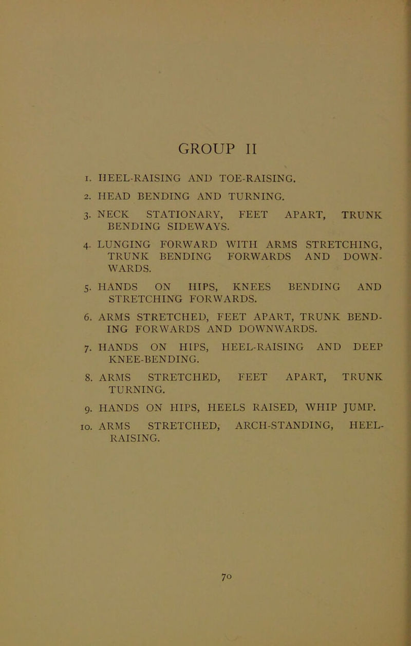 r. HEEL-RAISING AND TOE-RAISING. 2. HEAD BENDING AND TURNING. 3. NECK STATIONARY, FEET APART, TRUNK BENDING SIDEWAYS. 4. LUNGING FORWARD WITH ARMS STRETCHING, TRUNK BENDING FORWARDS AND DOWN- WARDS. 5. HANDS ON HIPS, KNEES BENDING AND STRETCHING FORWARDS. 6. ARMS STRETCHED, FEET APART, TRUNK BEND- ING FORWARDS AND DOWNWARDS. 7. HANDS ON HIPS, HEEL-RAISING AND DEEP KNEE-BENDING. 8. ARMS STRETCHED, FEET APART, TRUNK TURNING. 9. HANDS ON HIPS, HEELS RAISED, WHIP JUMP. 10. ARMS STRETCHED, ARCH-STANDING, HEEL- RAISING.