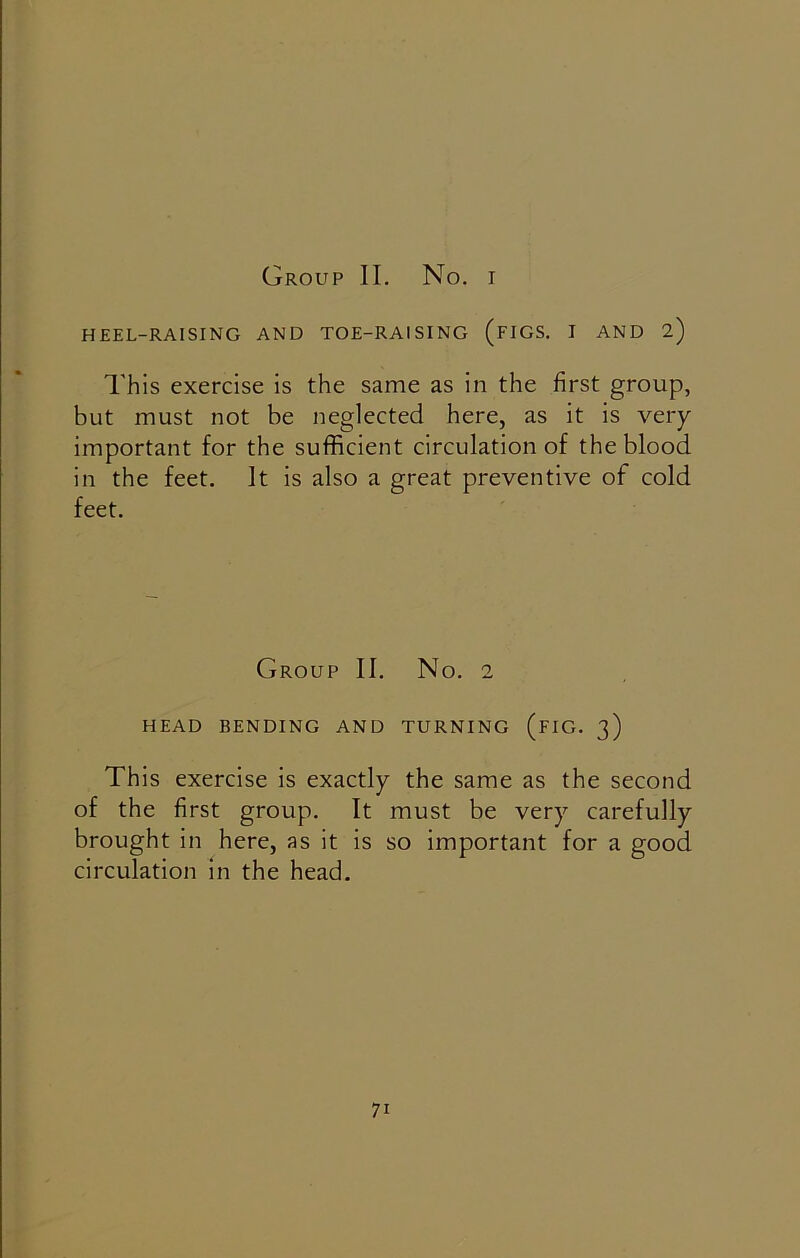 Group II. No. i HEEL-RAISING AND TOE-RAISING (FIGS. I AND 2) This exercise is the same as in the first group, but must not be neglected here, as it is very important for the sufficient circulation of the blood in the feet. It is also a great preventive of cold feet. Group II. No. 2 HEAD BENDING AND TURNING (FIG. 3) This exercise is exactly the same as the second of the first group. It must be very carefully brought in here, as it is so important for a good circulation in the head.