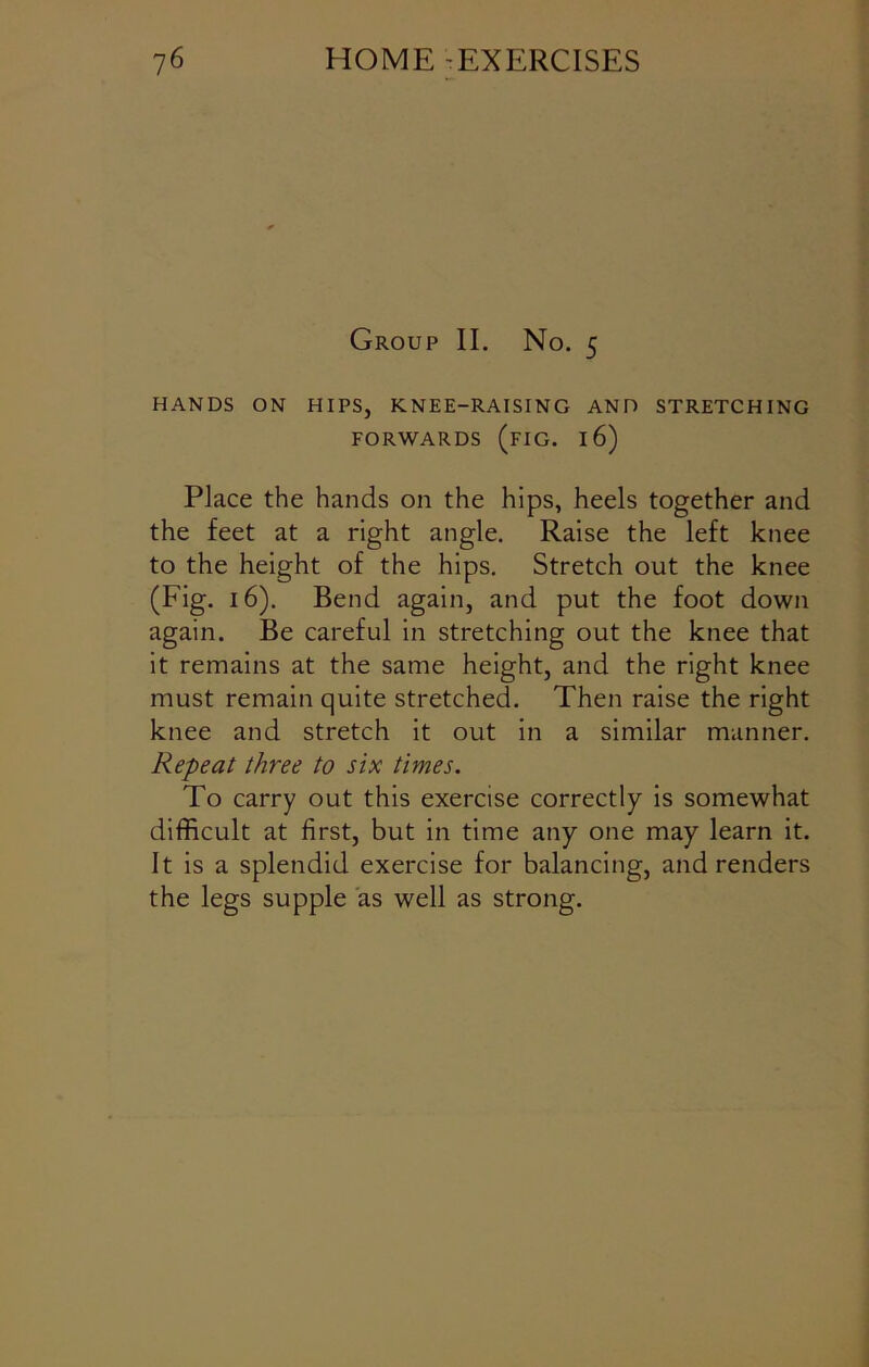 Group II. No. 5 HANDS ON HIPS, KNEE-RAISING AND STRETCHING FORWARDS (FIG. 16) Place the hands on the hips, heels together and the feet at a right angle. Raise the left knee to the height of the hips. Stretch out the knee (Fig. 16). Bend again, and put the foot down again. Be careful in stretching out the knee that it remains at the same height, and the right knee must remain quite stretched. Then raise the right knee and stretch it out in a similar manner. Repeat three to six times. To carry out this exercise correctly is somewhat difficult at first, but in time any one may learn it. It is a splendid exercise for balancing, and renders the legs supple as well as strong.