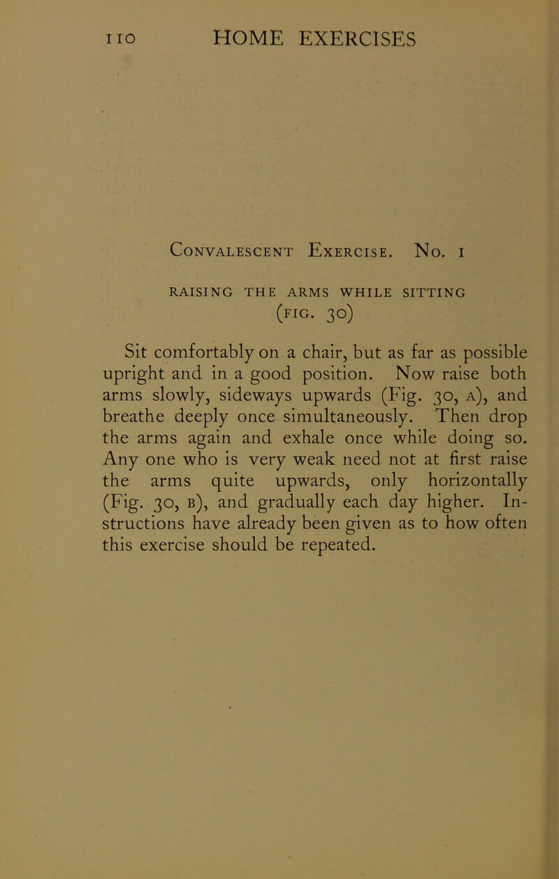 Convalescent Exercise. No. i RAISING THE ARMS WHILE SITTING (fig. 30) Sit comfortably on a chair, but as far as possible upright and in a good position. Now raise both arms slowly, sideways upwards (Fig. 30, a), and breathe deeply once simultaneously. Then drop the arms again and exhale once while doing so. Any one who is very weak need not at first raise the arms quite upwards, only horizontally (Fig. 30, b), and gradually each day higher. In- structions have already been given as to how often this exercise should be repeated.