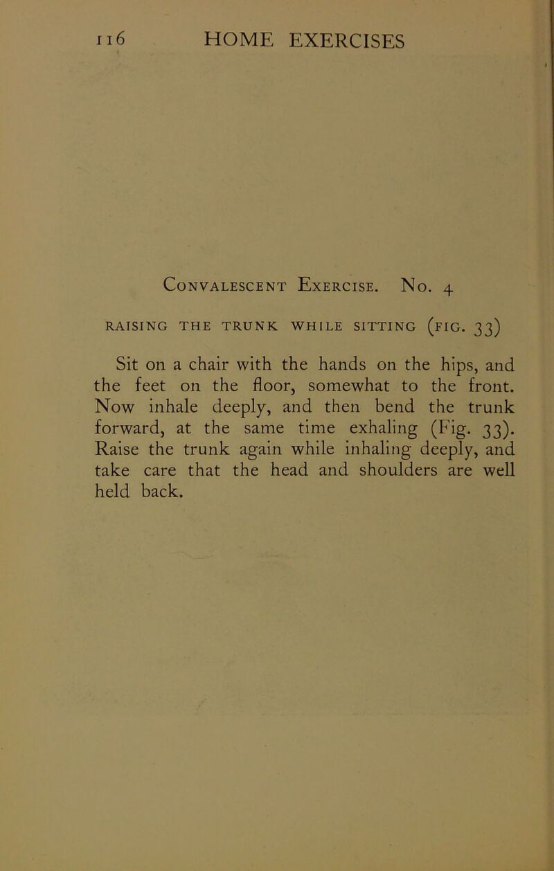 Convalescent Exercise. No. 4 RAISING THE TRUNK WHILE SITTING (FIG. 33) Sit on a chair with the hands on the hips, and the feet on the floor, somewhat to the front. Now inhale deeply, and then bend the trunk forward, at the same time exhaling (Fig. 33). Raise the trunk again while inhaling deeply, and take care that the head and shoulders are well held back.