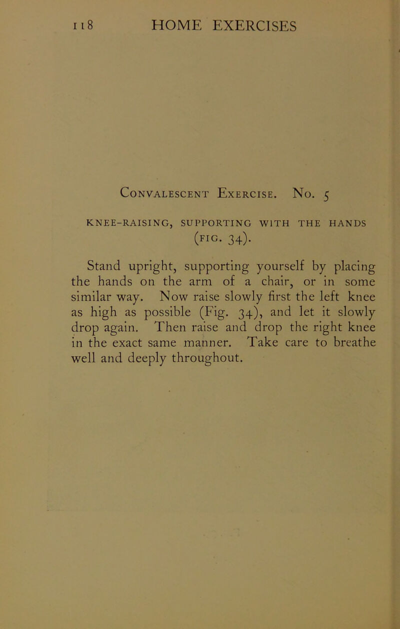 Convalescent Exercise. No. 5 KNEE-RAISING, SUPPORTING WITH THE HANDS (fig. 34). Stand upright, supporting yourself by placing the hands on the arm of a chair, or in some similar way. Now raise slowly first the left knee as high as possible (Fig. 34), and let it slowly drop again. Then raise and drop the right knee in the exact same manner. Take care to breathe well and deeply throughout.