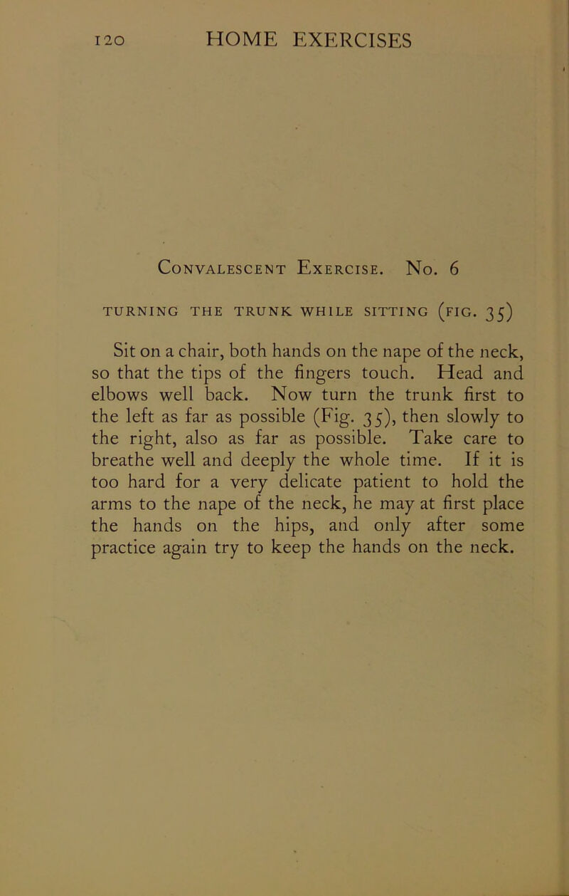 Convalescent Exercise. No. 6 TURNING THE TRUNK WHILE SITTING (FIG. 35) Sit on a chair, both hands on the nape of the neck, so that the tips of the fingers touch. Head and elbows well back. Now turn the trunk first to the left as far as possible (Fig. 35), then slowly to the right, also as far as possible. Take care to breathe well and deeply the whole time. If it is too hard for a very delicate patient to hold the arms to the nape of the neck, he may at first place the hands on the hips, and only after some practice again try to keep the hands on the neck.