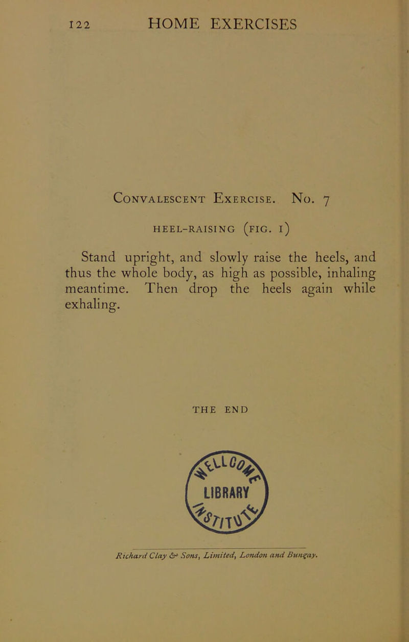 Convalescent Exercise. No. 7 HEEL-RAISING (FIG. i) Stand upright, and slowly raise the heels, and thus the whole body, as high as possible, inhaling meantime. Then drop the heels again while exhaling. THE END Richard Clay Sons, Limited, London and Bungay.