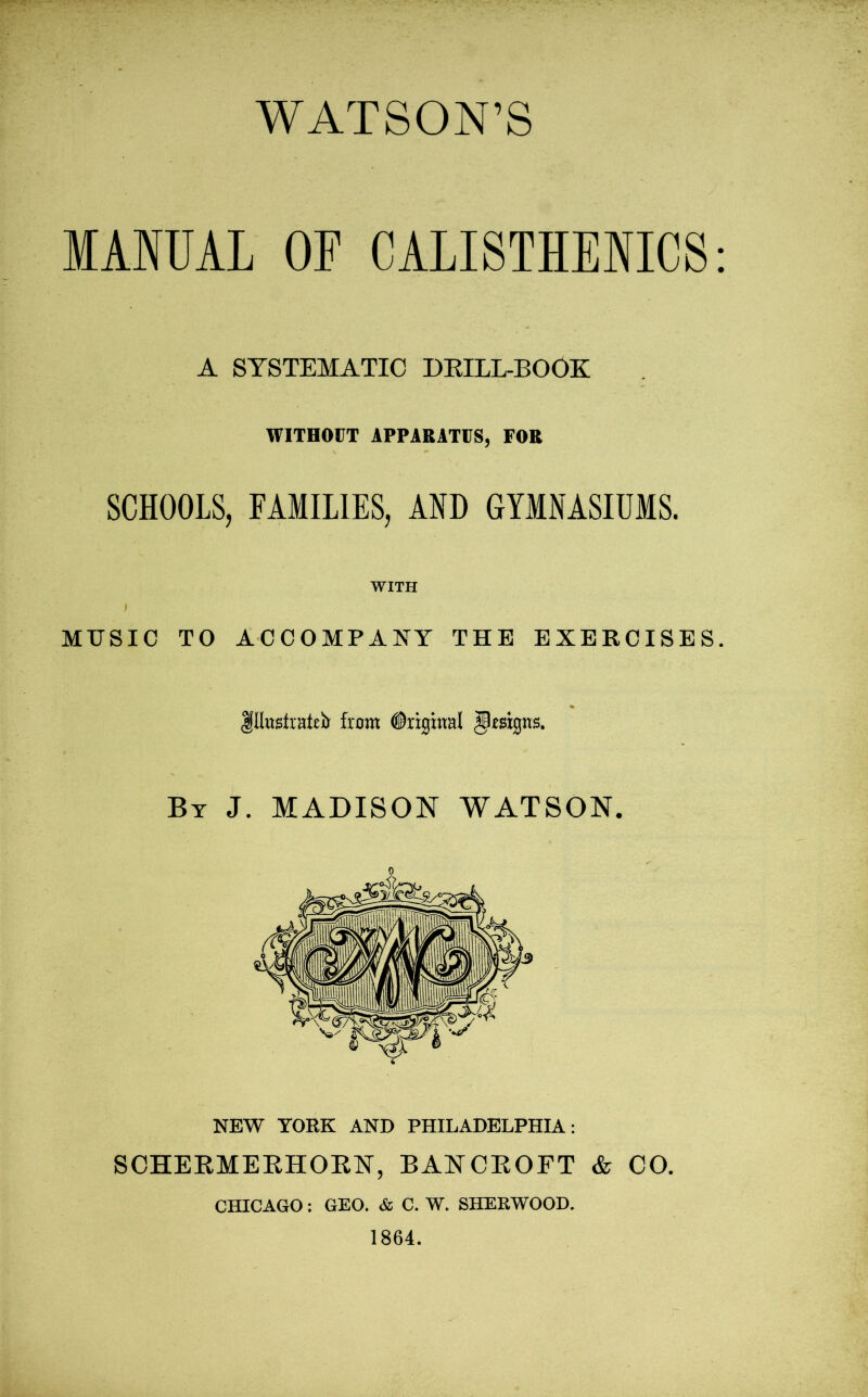 WATSON’S MANUAL OF CALISTHENICS A SYSTEMATIC DRILL-BOOK WITHOUT APPARATUS, FOR SCHOOLS, FAMILIES, AND GYMNASIUMS. WITH l MUSIC TO ACCOMPANY THE EXERCISES flhtstrHteb from Original Resigns. By J. MADISON WATSON. NEW YORK AND PHILADELPHIA: SCHERMERHORN, BANCROFT & CO. CHICAGO: GEO. & C. W. SHERWOOD.