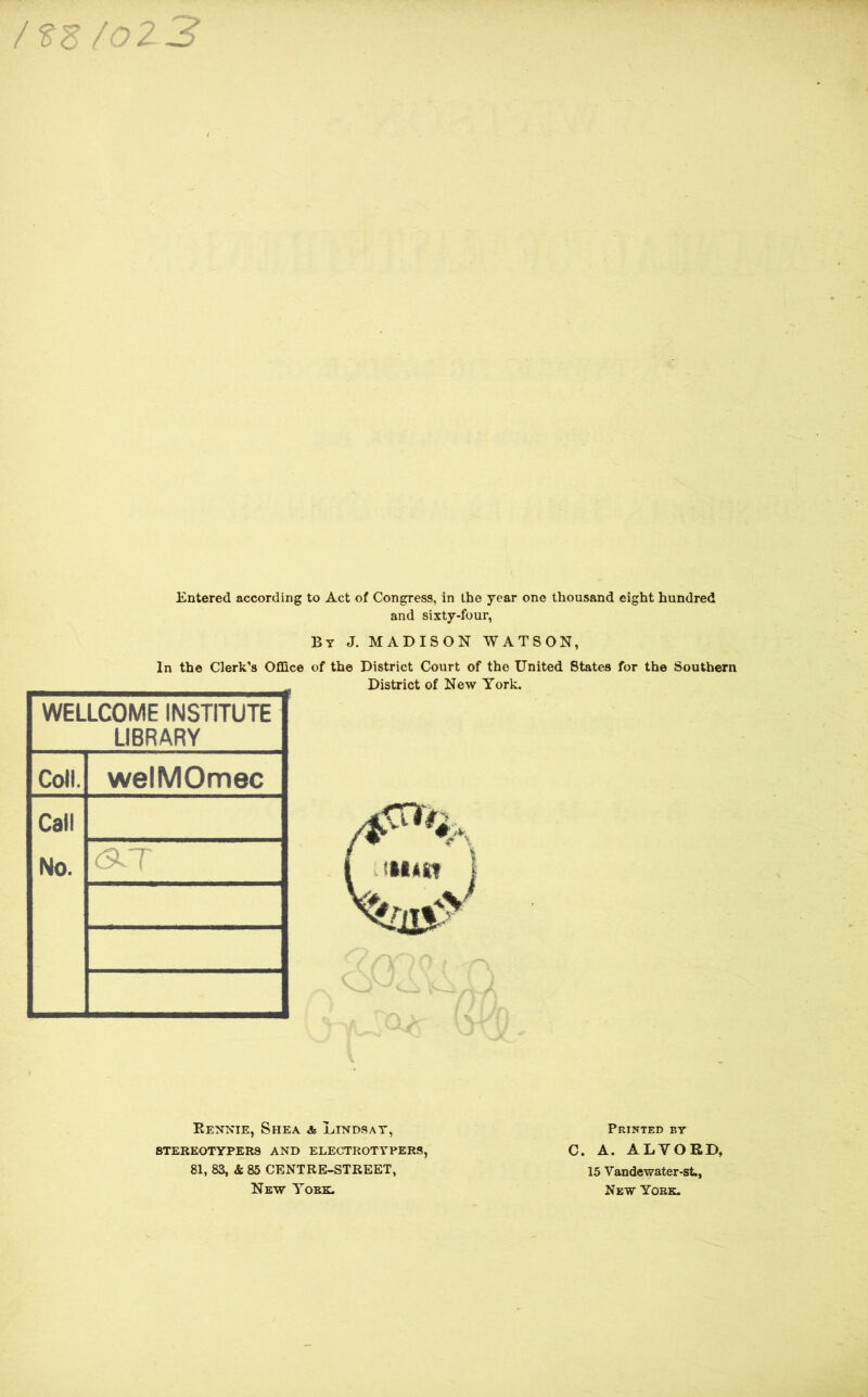 /tz/oz3 Entered according to Act of Congress, in the year one thousand eight hundred and sixty-four, By J. MADISON WATSON, In the Clerk’s Office of the District Court of the United States for the Southern District of New York. WELLCOME INSTITUTE LIBRARY Coll. welMOmec Call No. Eennie, Shea a Lindsay, STEREOTYPERS AND ELECTROTYPERS, 81, 83, & 85 CENTRE-STREET, New York. Printed by C. A. ALYOED, 15 Vandewater-st., New York. .