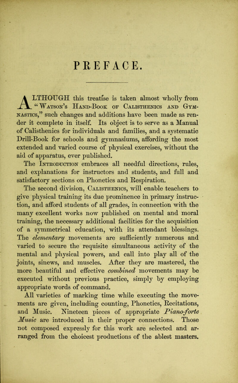 PREFACE. LTHOUGrH this treatise is taken almost wholly from “ Watson’s Hand-Book of Calisthenics and Gym- nastics,” such changes and additions have been made as ren- der it complete in itself. Its object is to serve as a Manual of Calisthenics for individuals and families, and a systematic Drill-Book for schools and gymnasiums, affording the most extended and varied course of physical exercises, without the aid of apparatus, ever published. The Introduction embraces all needful directions, rules, and explanations for instructors and students, and full and satisfactory sections on Phonetics and Respiration. The second division, Calisthenics, will enable teachers to give physical training its due prominence in primary instruc- tion, and afford students of all grades, in connection with the many excellent works now published on mental and moral training, the necessary additional facilities for the acquisition of a symmetrical education, wTith its attendant blessings. The elementary movements are sufficiently numerous and varied to secure the requisite simultaneous activity of the mental and physical powers, and call into play all of the joints, sinews, and muscles. After they are mastered, the more beautiful and effective combined movements may be executed without previous practice, simply by employing appropriate words of command. All varieties of marking time while executing the move- ments are given, including counting, Phonetics, Recitations, and Music. Nineteen pieces of appropriate Piano-forte Music are introduced in their proper connections. Those not composed expressly for this work are selected and ar- ranged from the choicest productions of the ablest masters.